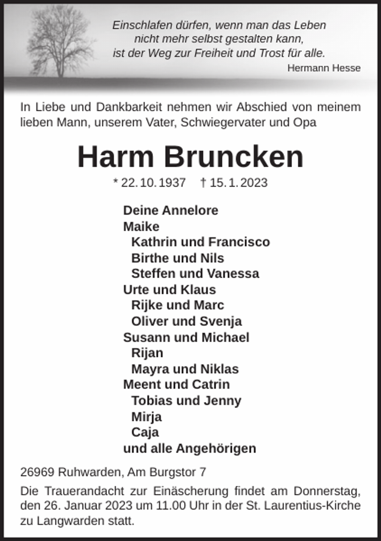 <p>Einschlafen dürfen, wenn man das Leben<br />nicht mehr selbst gestalten kann,<br />ist der Weg zur Freiheit und Trost für alle.<br />Hermann Hesse</p><p>In Liebe und Dankbarkeit nehmen wir Abschied von meinem<br />lieben Mann, unserem Vater, Schwiegervater und Opa</p><p>Harm Bruncken<br />* 22. 10. 1937</p><p>† 15. 1. 2023</p><p>Deine Annelore<br />Maike<br />Kathrin und Francisco<br />Birthe und Nils<br />Steffen und Vanessa<br />Urte und Klaus<br />Rijke und Marc<br />Oliver und Svenja<br />Susann und Michael<br />Rijan<br />Mayra und Niklas<br />Meent und Catrin<br />Tobias und Jenny<br />Mirja<br />Caja<br />und alle Angehörigen<br />26969 Ruhwarden, Am Burgstor 7<br />Die Trauerandacht zur Einäscherung findet am Donnerstag,<br />den 26. Januar 2023 um 11.00 Uhr in der St. Laurentius-Kirche<br />zu Langwarden statt.</p>
