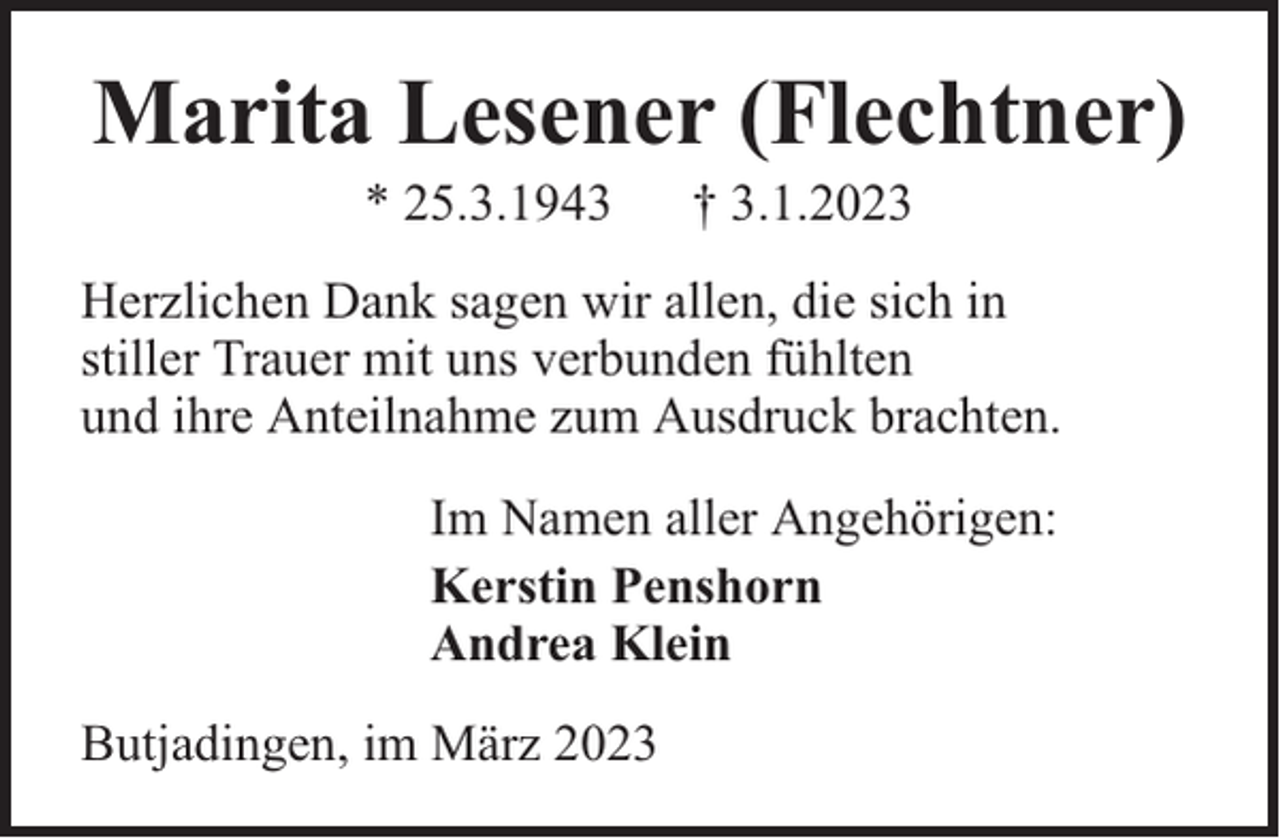 <p>Marita Lesener (Flechtner)<br />* 25.3.1943</p><p>† 3.1.2023</p><p>Herzlichen Dank sagen wir allen, die sich in<br />stiller Trauer mit uns verbunden fühlten<br />und ihre Anteilnahme zum Ausdruck brachten.<br />Im Namen aller Angehörigen:<br />Kerstin Penshorn<br />Andrea Klein<br />Butjadingen, im März 2023</p>