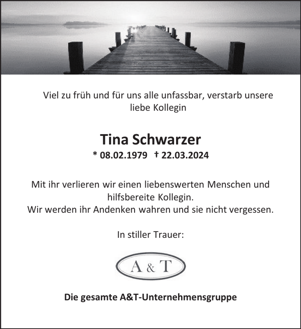 <p>Viel zu früh und für uns alle unfassbar, verstarb unsere<br />liebe Kollegin</p><p>Tina Schwarzer</p><p>* 08.02.1979 † 22.03.2024<br />Mit ihr verlieren wir einen liebenswerten Menschen und<br />hilfsbereite Kollegin.<br />Wir werden ihr Andenken wahren und sie nicht vergessen.<br />In stiller Trauer:</p><p>Die gesamte A&amp;T-Unternehmensgruppe</p>
