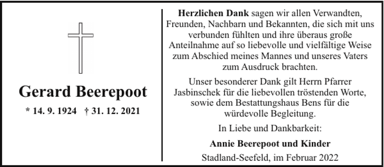 <p>Herzlichen Dank sagen wir allen Verwandten,<br />Freunden, Nachbarn und Bekannten, die sich mit uns<br />verbunden fühlten und ihre überaus große<br />Anteilnahme auf so liebevolle und vielfältige Weise<br />zum Abschied meines Mannes und unseres Vaters<br />zum Ausdruck brachten.</p><p>Gerard Beerepoot<br />* 14. 9. 1924 † 31. 12. 2021</p><p>Unser besonderer Dank gilt Herrn Pfarrer<br />Jasbinschek für die liebevollen tröstenden Worte,<br />sowie dem Bestattungshaus Bens für die<br />würdevolle Begleitung.<br />In Liebe und Dankbarkeit:<br />Annie Beerepoot und Kinder<br />Stadland-Seefeld, im Februar 2022</p>