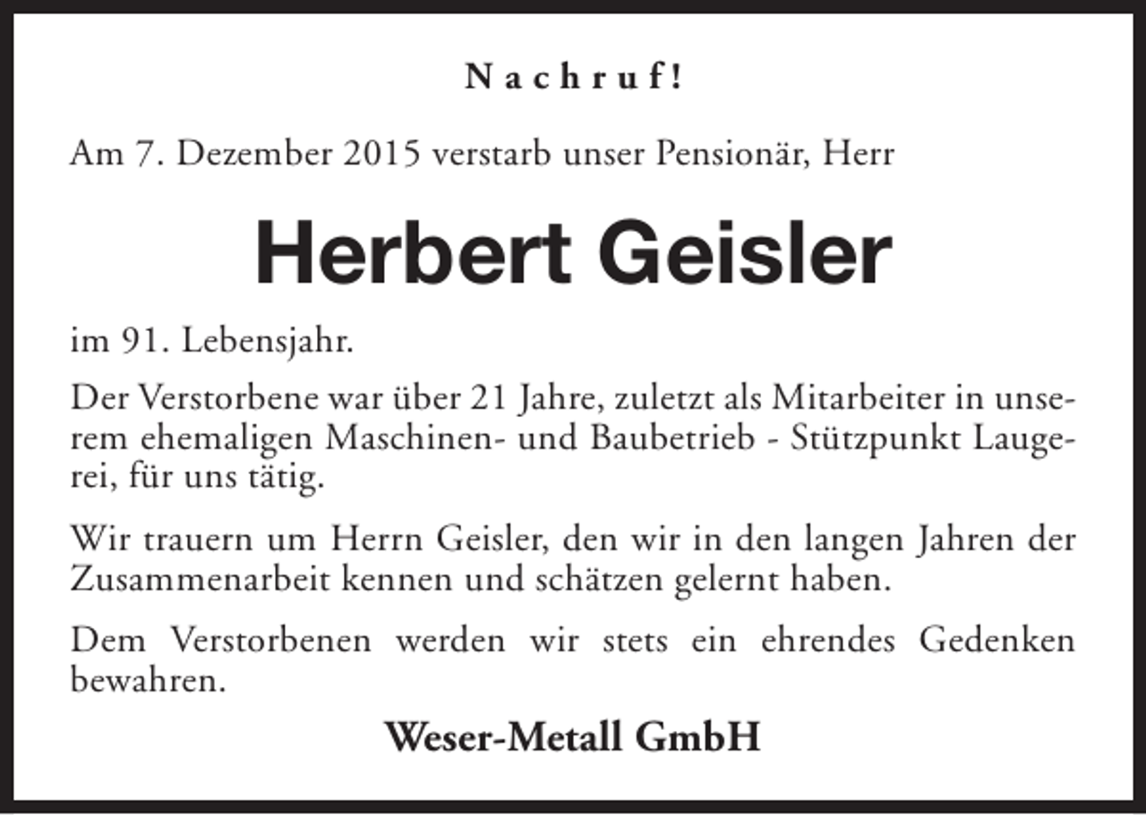 <p>Nachruf!<br />Am 7. Dezember 2015 verstarb unser Pensionär, Herr</p><p>Herbert Geisler<br />im 91. Lebensjahr.<br />Der Verstorbene war über 21 Jahre, zuletzt als Mitarbeiter in unserem ehemaligen Maschinen- und Baubetrieb - Stützpunkt Laugerei, für uns tätig.<br />Wir trauern um Herrn Geisler, den wir in den langen Jahren der<br />Zusammenarbeit kennen und schätzen gelernt haben.<br />Dem Verstorbenen werden wir stets ein ehrendes Gedenken<br />bewahren.</p><p>Weser-Metall GmbH</p>