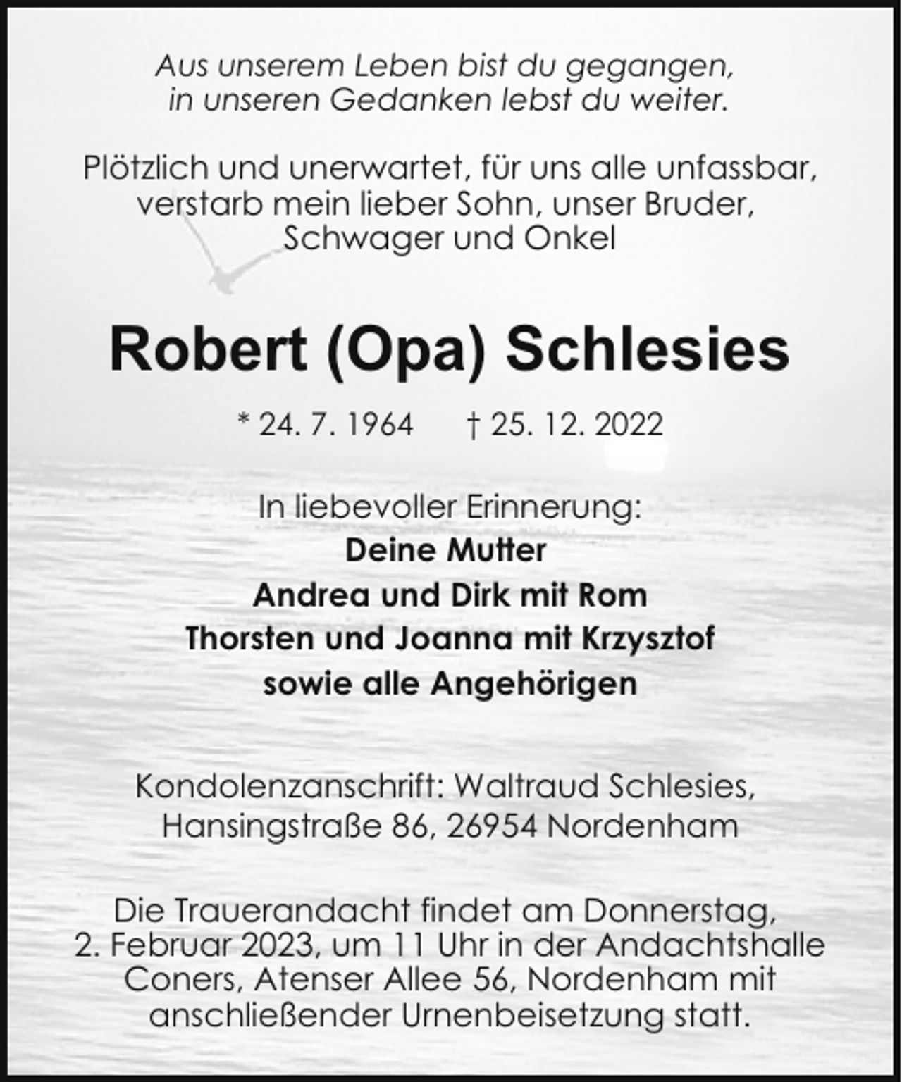 <p>Aus unserem Leben bist du gegangen,<br />in unseren Gedanken lebst du weiter.</p><p>Plötzlich und unerwartet, für uns alle unfassbar,<br />verstarb mein lieber Sohn, unser Bruder,<br />Schwager und Onkel</p><p>Robert (Opa) Schlesies<br />* 24. 7. 1964</p><p>† 25. 12. 2022</p><p>In liebevoller Erinnerung:<br />Deine Mutter<br />Andrea und Dirk mit Rom<br />Thorsten und Joanna mit Krzysztof<br />sowie alle Angehörigen<br />Kondolenzanschrift: Waltraud Schlesies,<br />Hansingstraße 86, 26954 Nordenham<br />Die Trauerandacht findet am Donnerstag,<br />2. Februar 2023, um 11 Uhr in der Andachtshalle<br />Coners, Atenser Allee 56, Nordenham mit<br />anschließender Urnenbeisetzung statt.</p>