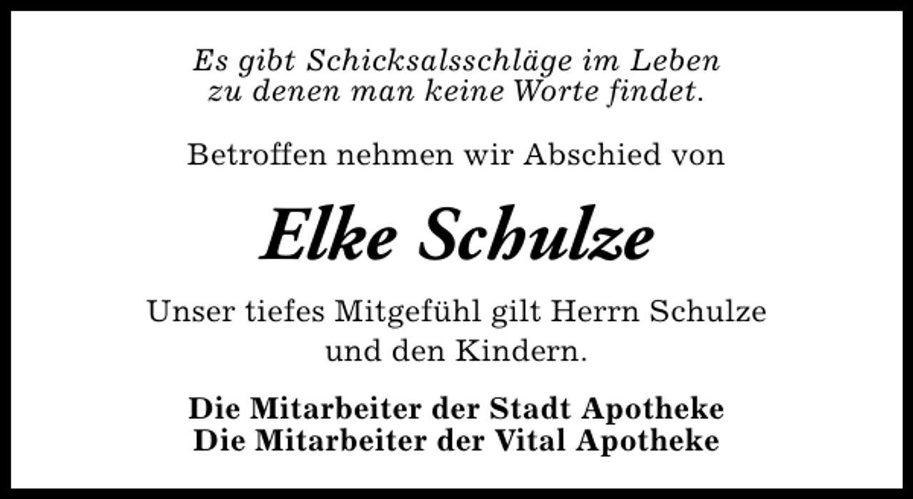 <p>Es gibt Schicksalsschläge im Leben<br />zu denen man keine Worte findet.<br />Betroffen nehmen wir Abschied von</p><p>Elke Schulze<br />Unser tiefes Mitgefühl gilt Herrn Schulze<br />und den Kindern.<br />Die Mitarbeiter der Stadt Apotheke<br />Die Mitarbeiter der Vital Apotheke</p>