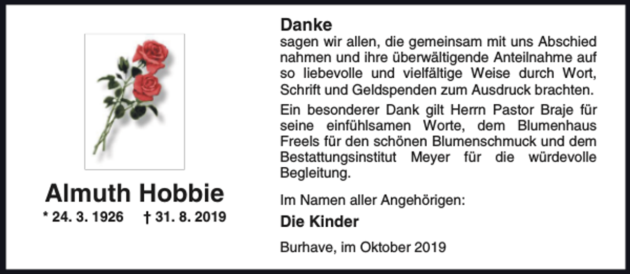 <p>Danke</p><p>Almuth Hobbie</p><p>* 24. 3. 1926</p><p>† 31. 8. 2019</p><p>sagen wir allen, die gemeinsam mit uns Abschied<br />nahmen und ihre überwältigende Anteilnahme auf<br />so liebevolle und vielfältige Weise durch Wort,<br />Schrift und Geldspenden zum Ausdruck brachten.<br />Ein besonderer Dank gilt Herrn Pastor Braje für<br />seine einfühlsamen Worte, dem Blumenhaus<br />Freels für den schönen Blumenschmuck und dem<br />Bestattungsinstitut Meyer für die würdevolle<br />Begleitung.<br />Im Namen aller Angehörigen:</p><p>Die Kinder<br />Burhave, im Oktober 2019</p>