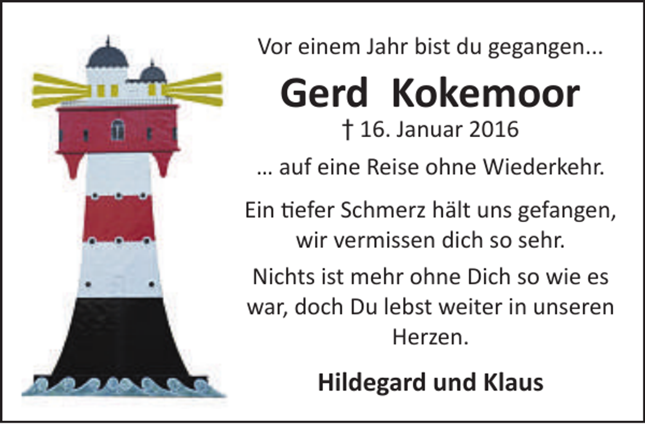 <p>Vor einem Jahr bist du gegangen...</p><p>Gerd Kokemoor</p><p>† 16. Januar 2016<br />… auf eine Reise ohne Wiederkehr.<br />Ein tiefer Schmerz hält uns gefangen,<br />wir vermissen dich so sehr.<br />Nichts ist mehr ohne Dich so wie es<br />war, doch Du lebst weiter in unseren<br />Herzen.</p><p>Hildegard und Klaus</p>