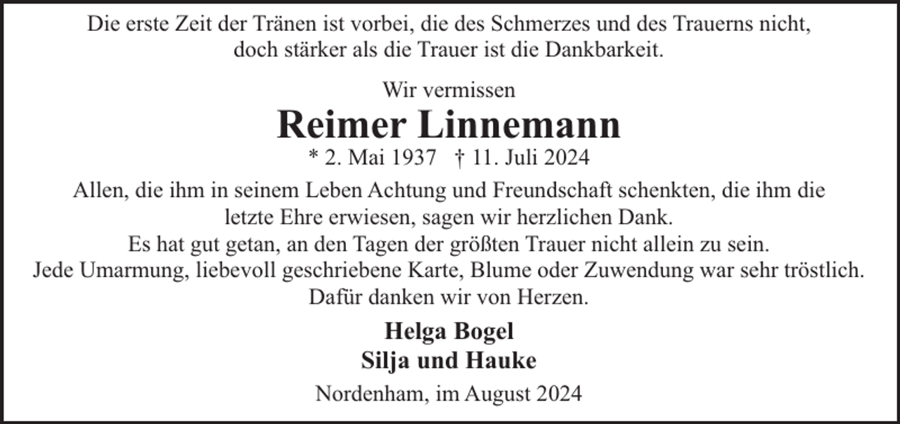 <p>Die erste Zeit der Tränen ist vorbei, die des Schmerzes und des Trauerns nicht,<br />doch stärker als die Trauer ist die Dankbarkeit.<br />Wir vermissen</p><p>Reimer Linnemann</p><p>* 2. Mai 1937 † 11. Juli 2024<br />Allen, die ihm in seinem Leben Achtung und Freundschaft schenkten, die ihm die<br />letzte Ehre erwiesen, sagen wir herzlichen Dank.<br />Es hat gut getan, an den Tagen der größten Trauer nicht allein zu sein.<br />Jede Umarmung, liebevoll geschriebene Karte, Blume oder Zuwendung war sehr tröstlich.<br />Dafür danken wir von Herzen.</p><p>Helga Bogel<br />Silja und Hauke<br />Nordenham, im August 2024</p>