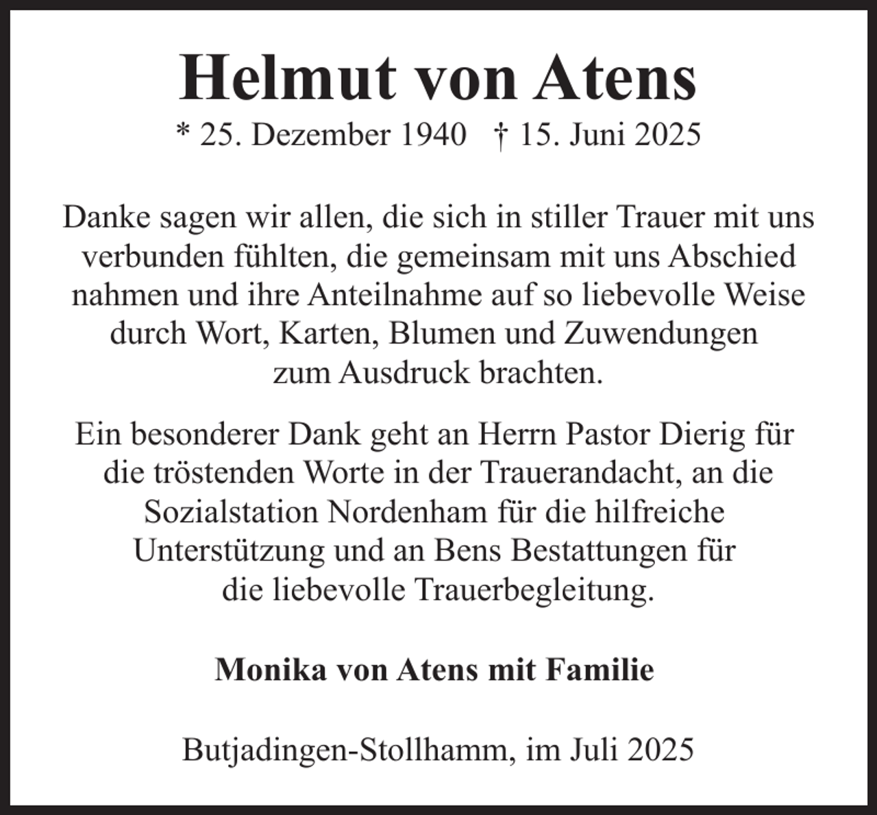 <p>Helmut von Atens</p><p>* 25. Dezember 1940 † 15. Juni 2025<br />Danke sagen wir allen, die sich in stiller Trauer mit uns<br />verbunden fühlten, die gemeinsam mit uns Abschied<br />nahmen und ihre Anteilnahme auf so liebevolle Weise<br />durch Wort, Karten, Blumen und Zuwendungen<br />zum Ausdruck brachten.<br />Ein besonderer Dank geht an Herrn Pastor Dierig für<br />die tröstenden Worte in der Trauerandacht, an die<br />Sozialstation Nordenham für die hilfreiche<br />Unterstützung und an Bens Bestattungen für<br />die liebevolle Trauerbegleitung.<br />Monika von Atens mit Familie<br />Butjadingen-Stollhamm, im Juli 2025</p>