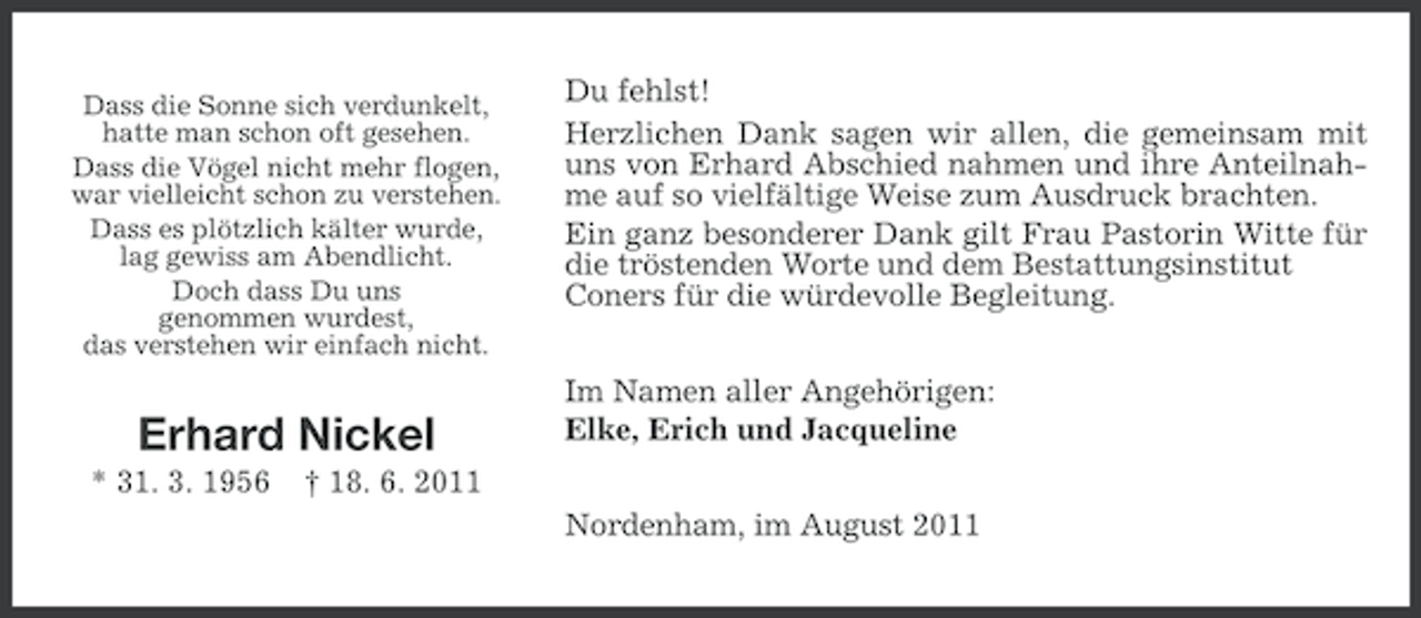 <p>Dass die Sonne sich verdunkelt,<br />hatte man schon oft gesehen.<br />Dass die Vögel nicht mehr flogen,<br />war vielleicht schon zu verstehen.<br />Dass es plötzlich kälter wurde,<br />lag gewiss am Abendlicht.<br />Doch dass Du uns<br />genommen wurdest,<br />das verstehen wir einfach nicht.</p><p>Erhard Nickel<br />* 31. 3. 1956</p><p>Du fehlst!<br />Herzlichen Dank sagen wir allen, die gemeinsam mit<br />uns von Erhard Abschied nahmen und ihre Anteilnahme auf so vielfältige Weise zum Ausdruck brachten.<br />Ein ganz besonderer Dank gilt Frau Pastorin Witte für<br />die tröstenden Worte und dem Bestattungsinstitut<br />Coners für die würdevolle Begleitung.<br />Im Namen aller Angehörigen:<br />Elke, Erich und Jacqueline</p><p>† 18. 6. 2011<br />Nordenham, im August 2011</p>