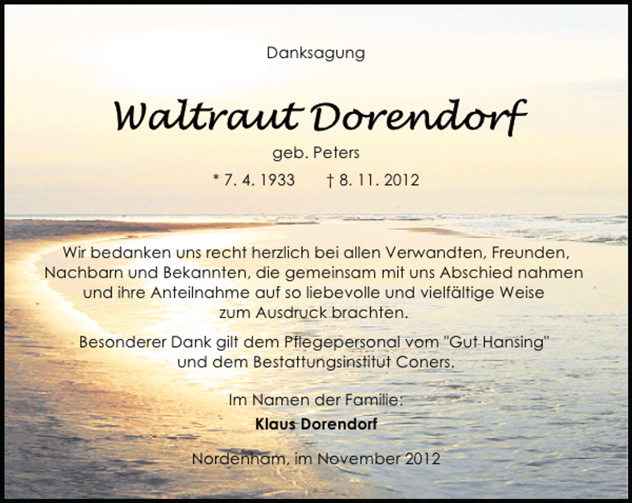 <p>Danksagung</p>
<p>geb. Peters<br />* 7. 4. 1933</p>
<p>† 8. 11. 2012</p>
<p>Wir bedanken uns recht herzlich bei allen Verwandten, Freunden,<br />Nachbarn und Bekannten, die gemeinsam mit uns Abschied nahmen<br />und ihre Anteilnahme auf so liebevolle und vielfältige Weise<br />zum Ausdruck brachten.<br />Besonderer Dank gilt dem Pflegepersonal vom "Gut Hansing"<br />und dem Bestattungsinstitut Coners.<br />Im Namen der Familie:<br />Klaus Dorendorf<br />Nordenham, im November 2012</p>