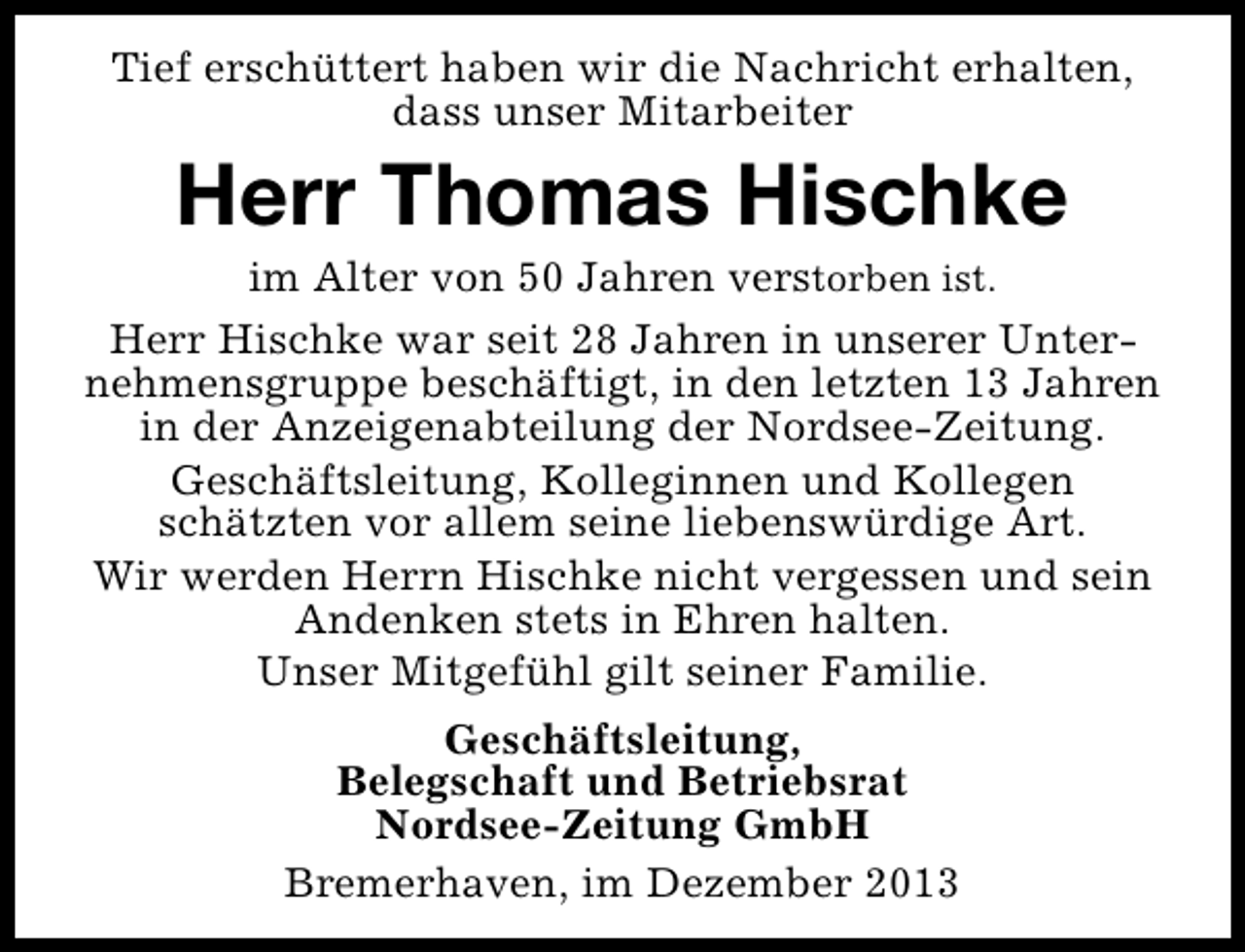 <p>Tief erschüttert haben wir die Nachricht erhalten,<br />dass unser Mitarbeiter</p><p>Herr Thomas Hischke</p><p>im Alter von 50 Jahren verstorben ist.<br />Herr Hischke war seit 28 Jahren in unserer Unternehmensgruppe beschäftigt, in den letzten 13 Jahren<br />in der Anzeigenabteilung der Nordsee-Zeitung.<br />Geschäftsleitung, Kolleginnen und Kollegen<br />schätzten vor allem seine liebenswürdige Art.<br />Wir werden Herrn Hischke nicht vergessen und sein<br />Andenken stets in Ehren halten.<br />Unser Mitgefühl gilt seiner Familie.<br />Geschäftsleitung,<br />Belegschaft und Betriebsrat<br />Nordsee-Zeitung GmbH<br />Bremerhaven, im Dezember 2013</p>