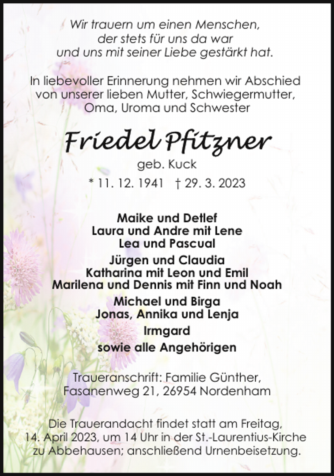 <p>Wir trauern um einen Menschen,<br />der stets für uns da war<br />und uns mit seiner Liebe gestärkt hat.<br />In liebevoller Erinnerung nehmen wir Abschied<br />von unserer lieben Mutter, Schwiegermutter,<br />Oma, Uroma und Schwester</p><p>geb. Kuck<br />* 11. 12. 1941 † 29. 3. 2023<br />Maike und Detlef<br />Laura und Andre mit Lene<br />Lea und Pascual<br />Jürgen und Claudia<br />Katharina mit Leon und Emil<br />Marilena und Dennis mit Finn und Noah<br />Michael und Birga<br />Jonas, Annika und Lenja<br />Irmgard<br />sowie alle Angehörigen<br />Traueranschrift: Familie Günther,<br />Fasanenweg 21, 26954 Nordenham<br />Die Trauerandacht findet statt am Freitag,<br />14. April 2023, um 14 Uhr in der St.-Laurentius-Kirche<br />zu Abbehausen; anschließend Urnenbeisetzung.</p>