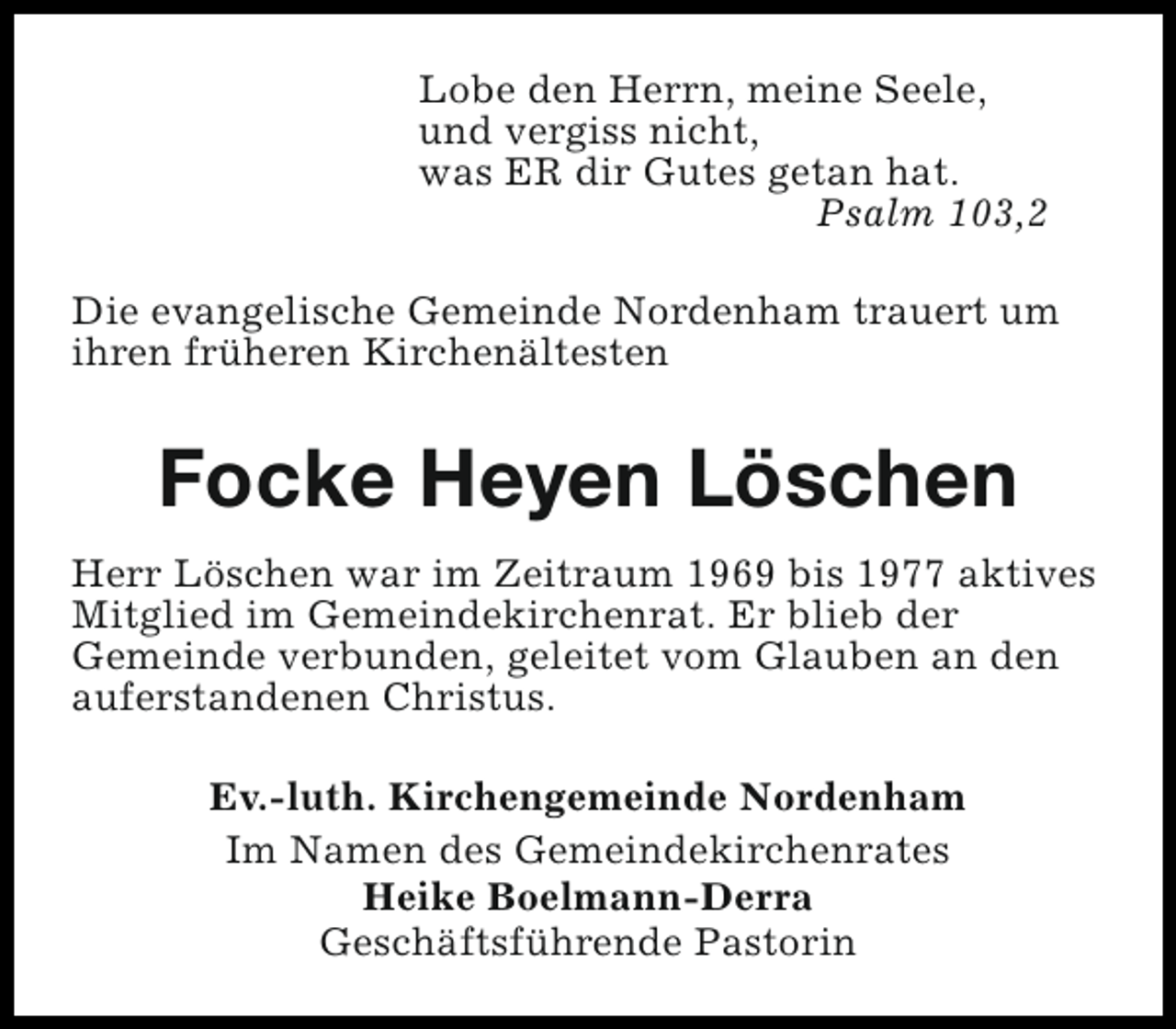 <p>Lobe den Herrn, meine Seele,<br />und vergiss nicht,<br />was ER dir Gutes getan hat.<br />Psalm 103,2<br />Die evangelische Gemeinde Nordenham trauert um<br />ihren früheren Kirchenältesten</p><p>Focke Heyen Löschen<br />Herr Löschen war im Zeitraum 1969 bis 1977 aktives<br />Mitglied im Gemeindekirchenrat. Er blieb der<br />Gemeinde verbunden, geleitet vom Glauben an den<br />auferstandenen Christus.<br />Ev.-luth. Kirchengemeinde Nordenham<br />Im Namen des Gemeindekirchenrates<br />Heike Boelmann-Derra<br />Geschäftsführende Pastorin</p>