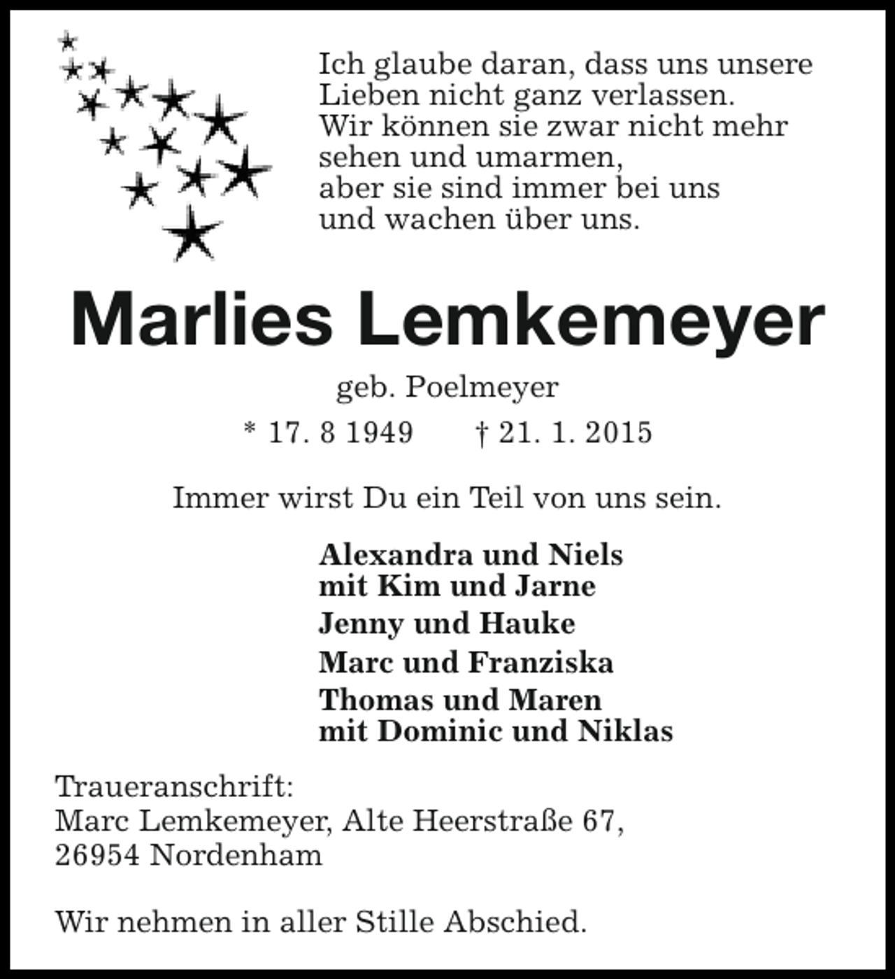 <p>Ich glaube daran, dass uns unsere<br />Lieben nicht ganz verlassen.<br />Wir können sie zwar nicht mehr<br />sehen und umarmen,<br />aber sie sind immer bei uns<br />und wachen über uns.</p><p>Marlies Lemkemeyer<br />geb. Poelmeyer<br />* 17. 8 1949<br />† 21. 1. 2015</p><p>Immer wirst Du ein Teil von uns sein.<br />Alexandra und Niels<br />mit Kim und Jarne<br />Jenny und Hauke<br />Marc und Franziska<br />Thomas und Maren<br />mit Dominic und Niklas<br />Traueranschrift:<br />Marc Lemkemeyer, Alte Heerstraße 67,<br />26954 Nordenham<br />Wir nehmen in aller Stille Abschied.</p>