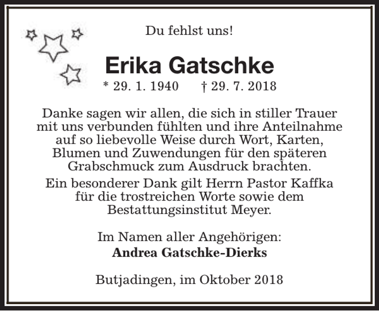 <p>Du fehlst uns!</p><p>Erika Gatschke</p><p>* 29. 1. 1940</p><p>† 29. 7. 2018</p><p>Danke sagen wir allen, die sich in stiller Trauer<br />mit uns verbunden fühlten und ihre Anteilnahme<br />auf so liebevolle Weise durch Wort, Karten,<br />Blumen und Zuwendungen für den späteren<br />Grabschmuck zum Ausdruck brachten.<br />Ein besonderer Dank gilt Herrn Pastor Kaffka<br />für die trostreichen Worte sowie dem<br />Bestattungsinstitut Meyer.<br />Im Namen aller Angehörigen:<br />Andrea Gatschke-Dierks<br />Butjadingen, im Oktober 2018</p>