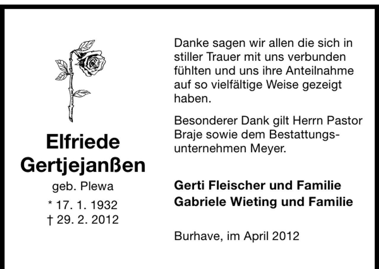 <p>Danke sagen wir allen die sich in<br />stiller Trauer mit uns verbunden<br />fühlten und uns ihre Anteilnahme<br />auf so vielfältige Weise gezeigt<br />haben.</p><p>Elfriede<br />Gertjejanßen<br />geb. Plewa</p><p>* 17. 1. 1932<br />† 29. 2. 2012</p><p>Besonderer Dank gilt Herrn Pastor<br />Braje sowie dem Bestattungsunternehmen Meyer.</p><p>Gerti Fleischer und Familie<br />Gabriele Wieting und Familie<br />Burhave, im April 2012</p>