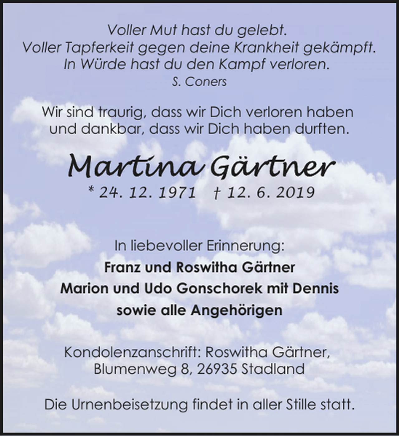 <p>Voller Mut hast du gelebt.<br />Voller Tapferkeit gegen deine Krankheit gekämpft.<br />In Würde hast du den Kampf verloren.<br />S. Coners</p><p>Wir sind traurig, dass wir Dich verloren haben<br />und dankbar, dass wir Dich haben durften.</p><p>* 24. 12. 1971</p><p>† 12. 6. 2019</p><p>In liebevoller Erinnerung:<br />Franz und Roswitha Gärtner<br />Marion und Udo Gonschorek mit Dennis<br />sowie alle Angehörigen<br />Kondolenzanschrift: Roswitha Gärtner,<br />Blumenweg 8, 26935 Stadland<br />Die Urnenbeisetzung findet in aller Stille statt.</p>