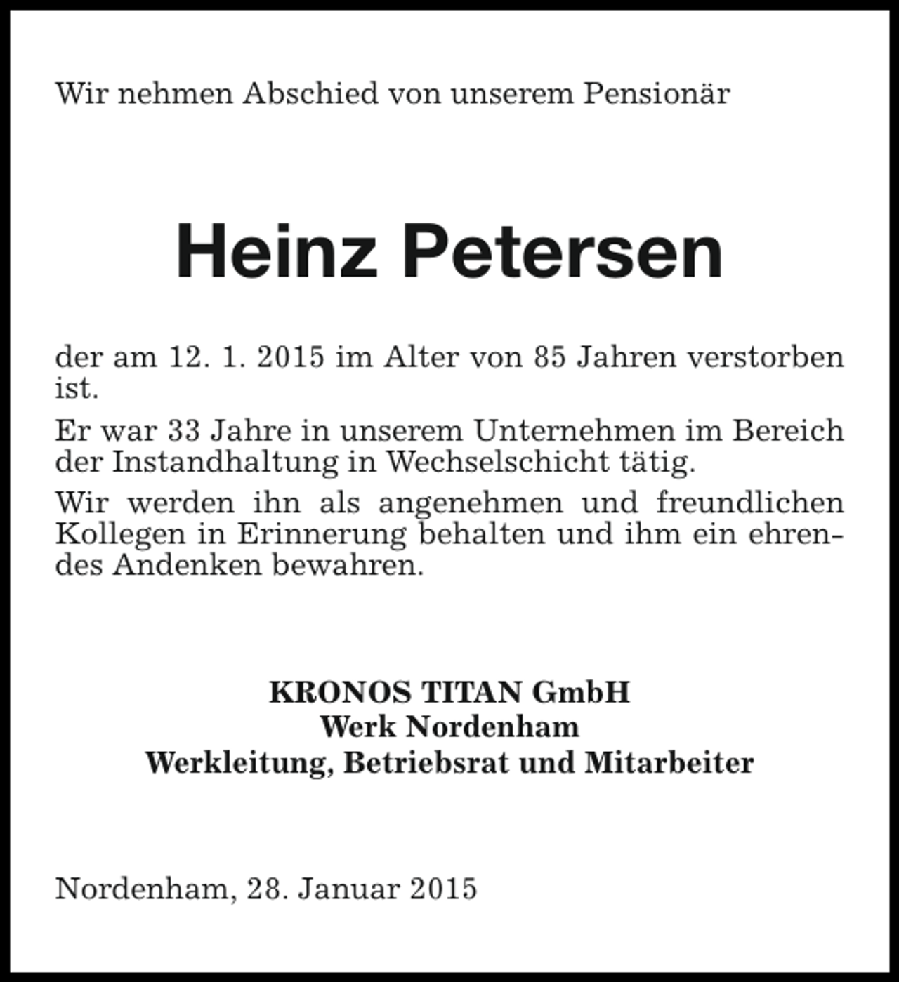 <p>Wir nehmen Abschied von unserem Pensionär</p><p>Heinz Petersen<br />der am 12. 1. 2015 im Alter von 85 Jahren verstorben<br />ist.<br />Er war 33 Jahre in unserem Unternehmen im Bereich<br />der Instandhaltung in Wechselschicht tätig.<br />Wir werden ihn als angenehmen und freundlichen<br />Kollegen in Erinnerung behalten und ihm ein ehrendes Andenken bewahren.</p><p>KRONOS TITAN GmbH<br />Werk Nordenham<br />Werkleitung, Betriebsrat und Mitarbeiter</p><p>Nordenham, 28. Januar 2015</p>