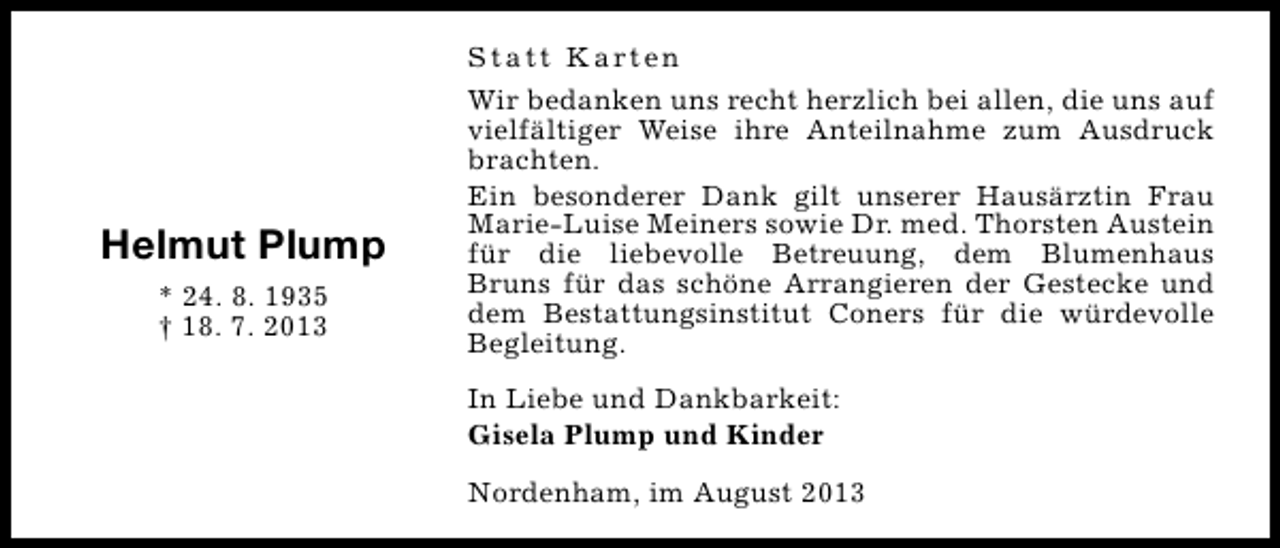 <p>Helmut Plump<br />* 24. 8. 1935<br />† 18. 7. 2013</p><p>S t a t t K a rt e n<br />Wir bedanken uns recht herzlich bei allen, die uns auf<br />vielfältiger Weise ihre Anteilnahme zum Ausdruck<br />brachten.<br />Ein besonderer Dank gilt unserer Hausärztin Frau<br />Marie-Luise Meiners sowie Dr. med. Thorsten Austein<br />für die liebevolle Betreuung, dem Blumenhaus<br />Bruns für das schöne Arrangieren der Gestecke und<br />dem Bestattungsinstitut Coners für die würdevolle<br />Begleitung.<br />In Liebe und Dankbarkeit:<br />Gisela Plump und Kinder<br />Nordenham, im August 2013</p>