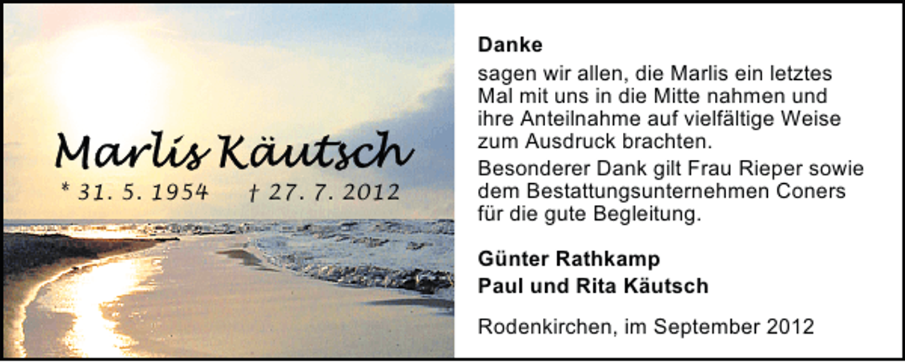 <p>* 31. 5. 1954</p><p>† 27. 7. 2012</p><p>Danke<br />sagen wir allen, die Marlis ein letztes<br />Mal mit uns in die Mitte nahmen und<br />ihre Anteilnahme auf vielfältige Weise<br />zum Ausdruck brachten.<br />Besonderer Dank gilt Frau Rieper sowie<br />dem Bestattungsunternehmen Coners<br />für die gute Begleitung.<br />Günter Rathkamp<br />Paul und Rita Käutsch<br />Rodenkirchen, im September 2012</p>