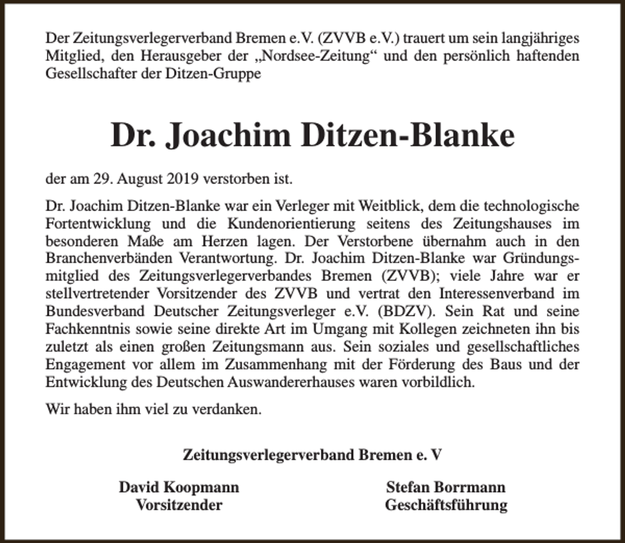 <p>Der Zeitungsverlegerverband Bremen e.V. (ZVVB e.V.) trauert um sein langjähriges<br />Mitglied, den Herausgeber der „Nordsee-Zeitung“ und den persönlich haftenden<br />Gesellschafter der Ditzen-Gruppe</p><p>Dr. Joachim Ditzen-Blanke<br />der am 29. August 2019 verstorben ist.<br />Dr. Joachim Ditzen-Blanke war ein Verleger mit Weitblick, dem die technologische<br />Fortentwicklung und die Kundenorientierung seitens des Zeitungshauses im<br />besonderen Maße am Herzen lagen. Der Verstorbene übernahm auch in den<br />Branchenverbänden Verantwortung. Dr. Joachim Ditzen-Blanke war Gründungsmitglied des Zeitungsverlegerverbandes Bremen (ZVVB); viele Jahre war er<br />stellvertretender Vorsitzender des ZVVB und vertrat den Interessenverband im<br />Bundesverband Deutscher Zeitungsverleger e.V. (BDZV). Sein Rat und seine<br />Fachkenntnis sowie seine direkte Art im Umgang mit Kollegen zeichneten ihn bis<br />zuletzt als einen großen Zeitungsmann aus. Sein soziales und gesellschaftliches<br />Engagement vor allem im Zusammenhang mit der Förderung des Baus und der<br />Entwicklung des Deutschen Auswandererhauses waren vorbildlich.<br />Wir haben ihm viel zu verdanken.<br />Zeitungsverlegerverband Bremen e. V<br />David Koopmann<br />Vorsitzender</p><p>Stefan Borrmann<br />Geschäftsführung</p>