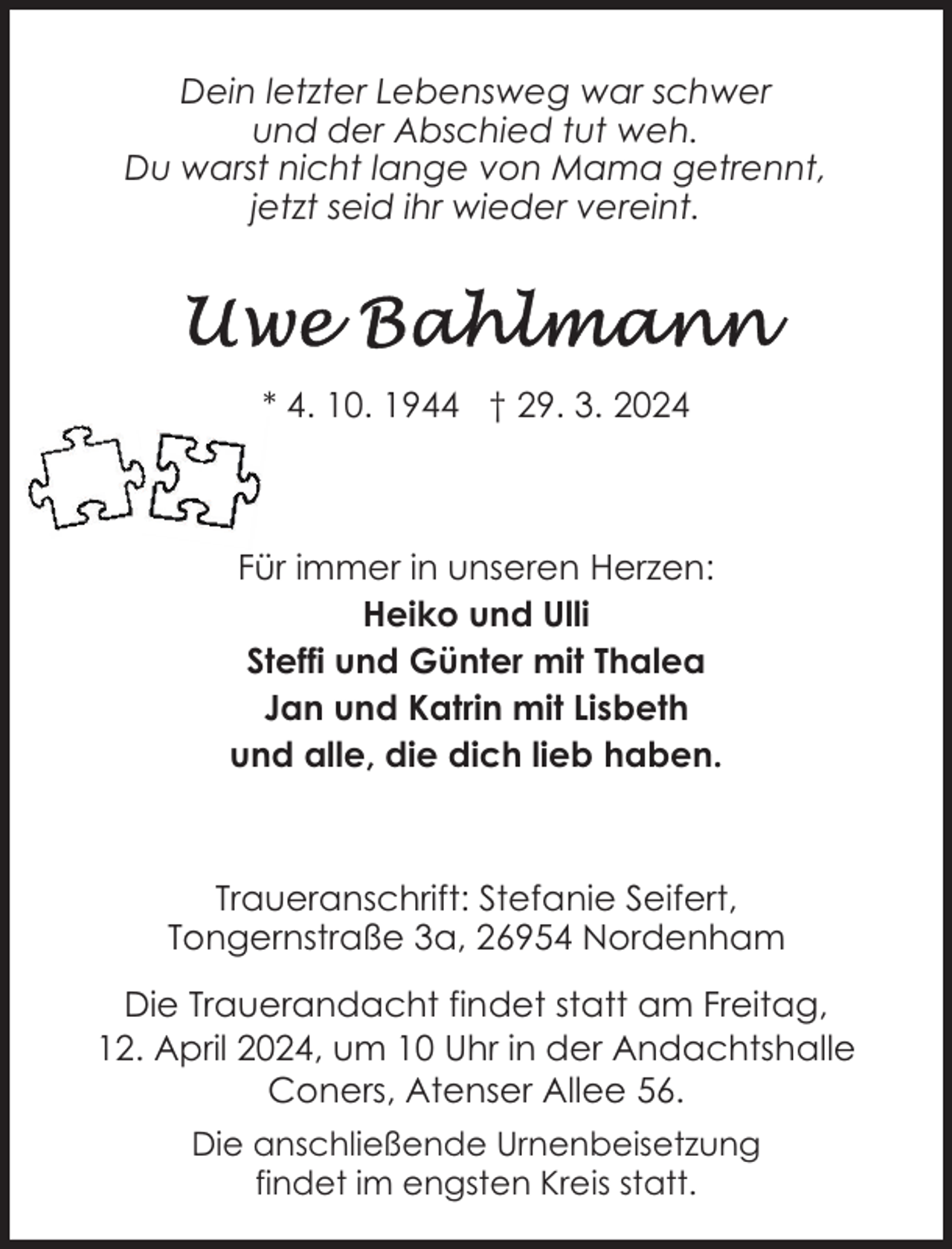 <p>Dein letzter Lebensweg war schwer<br />und der Abschied tut weh.<br />Du warst nicht lange von Mama getrennt,<br />jetzt seid ihr wieder vereint.</p><p>* 4. 10. 1944 † 29. 3. 2024</p><p>Für immer in unseren Herzen:<br />Heiko und Ulli<br />Steffi und Günter mit Thalea<br />Jan und Katrin mit Lisbeth<br />und alle, die dich lieb haben.</p><p>Traueranschrift: Stefanie Seifert,<br />Tongernstraße 3a, 26954 Nordenham<br />Die Trauerandacht findet statt am Freitag,<br />12. April 2024, um 10 Uhr in der Andachtshalle<br />Coners, Atenser Allee 56.<br />Die anschließende Urnenbeisetzung<br />findet im engsten Kreis statt.</p>