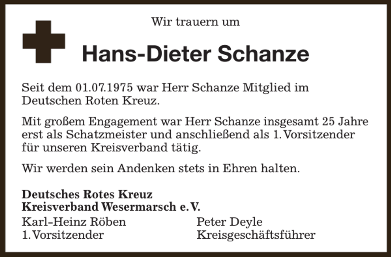 <p>Wir trauern um</p><p>Hans-Dieter Schanze<br />Seit dem 01.07.1975 war Herr Schanze Mitglied im<br />Deutschen Roten Kreuz.<br />Mit großem Engagement war Herr Schanze insgesamt 25 Jahre<br />erst als Schatzmeister und anschließend als 1.Vorsitzender<br />für unseren Kreisverband tätig.<br />Wir werden sein Andenken stets in Ehren halten.<br />Deutsches Rotes Kreuz<br />Kreisverband Wesermarsch e.V.<br />Karl-Heinz Röben<br />Peter Deyle<br />1.Vorsitzender<br />Kreisgeschäftsführer</p>