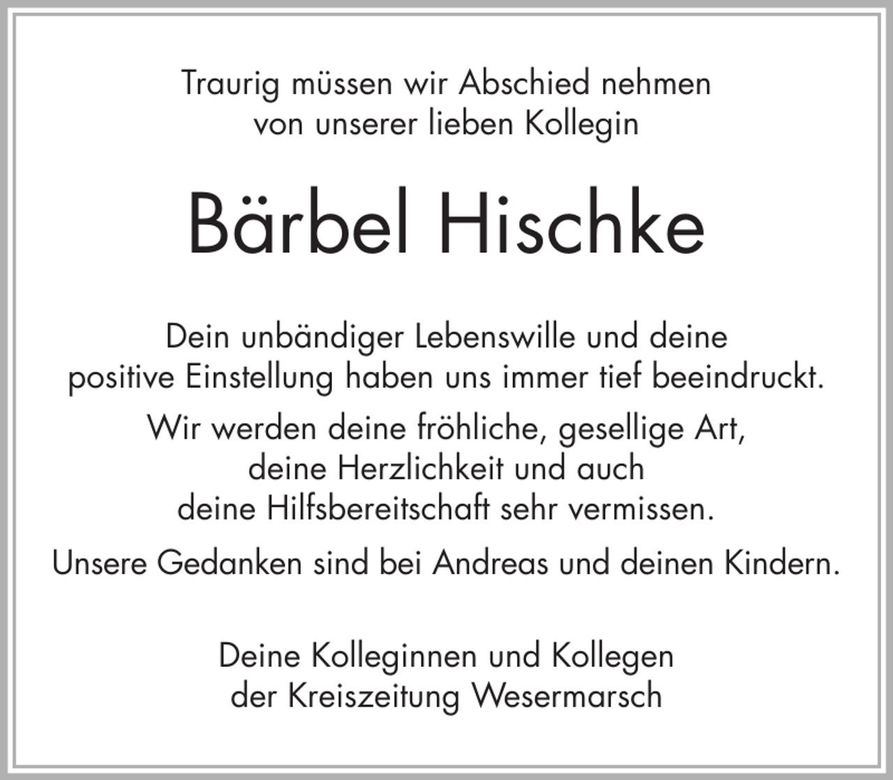 <p>Traurig müssen wir Abschied nehmen<br />von unserer lieben Kollegin</p><p>Bärbel Hischke<br />Dein unbändiger Lebenswille und deine<br />positive Einstellung haben uns immer tief beeindruckt.<br />Wir werden deine fröhliche, gesellige Art,<br />deine Herzlichkeit und auch<br />deine Hilfsbereitschaft sehr vermissen.<br />Unsere Gedanken sind bei Andreas und deinen Kindern.<br />Deine Kolleginnen und Kollegen<br />der Kreiszeitung Wesermarsch</p>