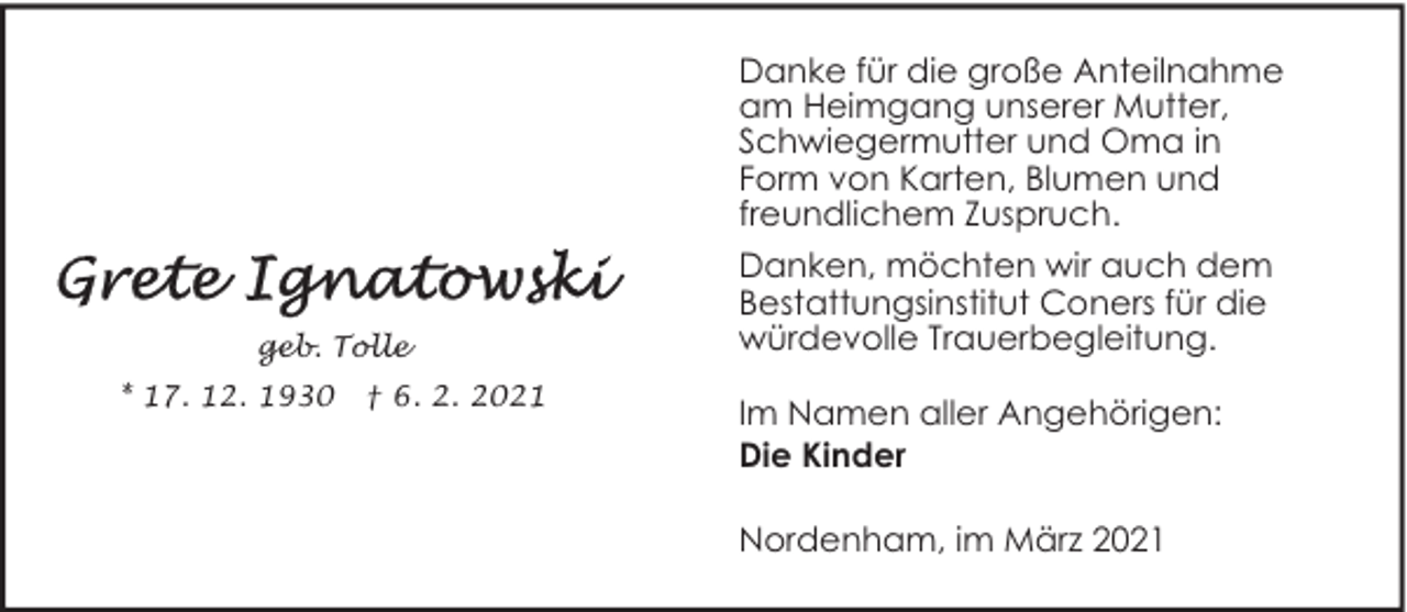 <p>Danke für die große Anteilnahme<br />am Heimgang unserer Mutter,<br />Schwiegermutter und Oma in<br />Form von Karten, Blumen und<br />freundlichem Zuspruch.</p>
<p>geb. Tolle<br />* 17. 12. 1930</p>
<p>† 6. 2. 2021</p>
<p>Danken, möchten wir auch dem<br />Bestattungsinstitut Coners für die<br />würdevolle Trauerbegleitung.<br />Im Namen aller Angehörigen:<br />Die Kinder<br />Nordenham, im März 2021</p>