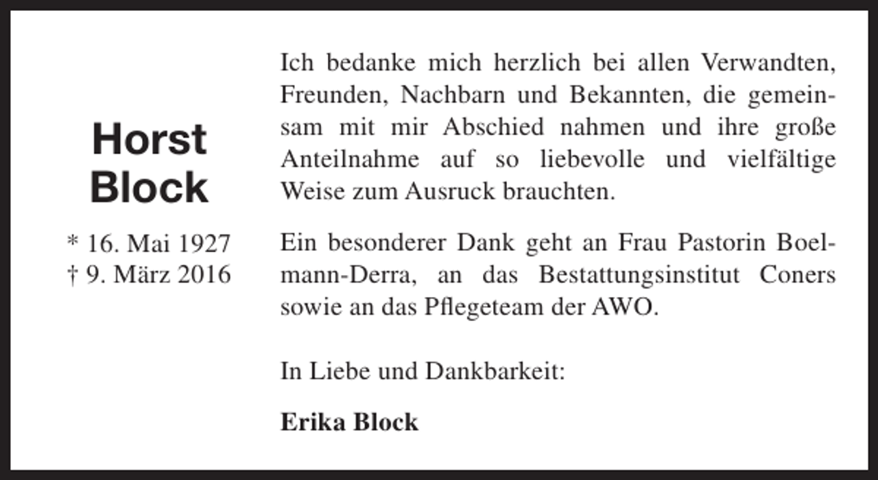 <p>Horst<br />Block<br />* 16. Mai 1927<br />† 9. März 2016</p><p>Ich bedanke mich herzlich bei allen Verwandten,<br />Freunden, Nachbarn und Bekannten, die gemeinsam mit mir Abschied nahmen und ihre große<br />Anteilnahme auf so liebevolle und vielfältige<br />Weise zum Ausruck brauchten.<br />Ein besonderer Dank geht an Frau Pastorin Boelmann-Derra, an das Bestattungsinstitut Coners<br />sowie an das Pflegeteam der AWO.<br />In Liebe und Dankbarkeit:<br />Erika Block</p>