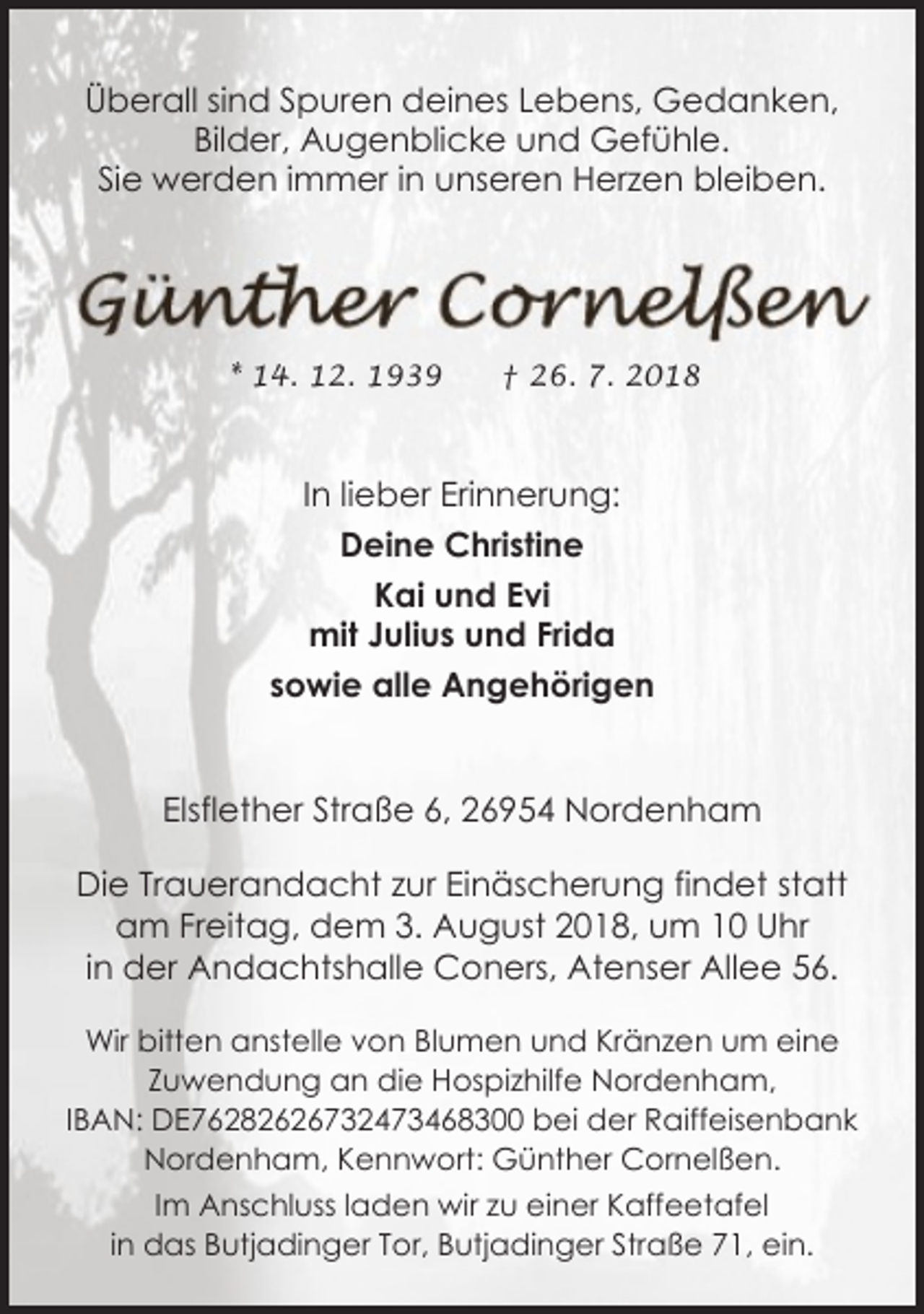 <p>Überall sind Spuren deines Lebens, Gedanken,<br />Bilder, Augenblicke und Gefühle.<br />Sie werden immer in unseren Herzen bleiben.</p><p>* 14. 12. 1939</p><p>† 26. 7. 2018</p><p>In lieber Erinnerung:<br />Deine Christine<br />Kai und Evi<br />mit Julius und Frida<br />sowie alle Angehörigen<br />Elsflether Straße 6, 26954 Nordenham<br />Die Trauerandacht zur Einäscherung findet statt<br />am Freitag, dem 3. August 2018, um 10 Uhr<br />in der Andachtshalle Coners, Atenser Allee 56.<br />Wir bitten anstelle von Blumen und Kränzen um eine<br />Zuwendung an die Hospizhilfe Nordenham,<br />IBAN: DE76282626732473468300 bei der Raiffeisenbank<br />Nordenham, Kennwort: Günther Cornelßen.<br />Im Anschluss laden wir zu einer Kaffeetafel<br />in das Butjadinger Tor, Butjadinger Straße 71, ein.</p>
