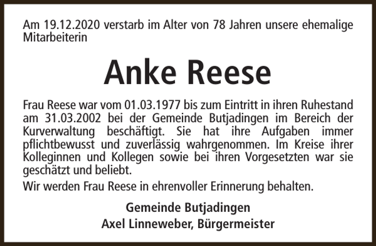 <p>Am 19.12.2020 verstarb im Alter von 78 Jahren unsere ehemalige<br />Mitarbeiterin</p><p>Anke Reese<br />Frau Reese war vom 01.03.1977 bis zum Eintritt in ihren Ruhestand<br />am 31.03.2002 bei der Gemeinde Butjadingen im Bereich der<br />Kurverwaltung beschäftigt. Sie hat ihre Aufgaben immer<br />pflichtbewusst und zuverlässig wahrgenommen. Im Kreise ihrer<br />Kolleginnen und Kollegen sowie bei ihren Vorgesetzten war sie<br />geschätzt und beliebt.<br />Wir werden Frau Reese in ehrenvoller Erinnerung behalten.<br />Gemeinde Butjadingen<br />Axel Linneweber, Bürgermeister</p>
