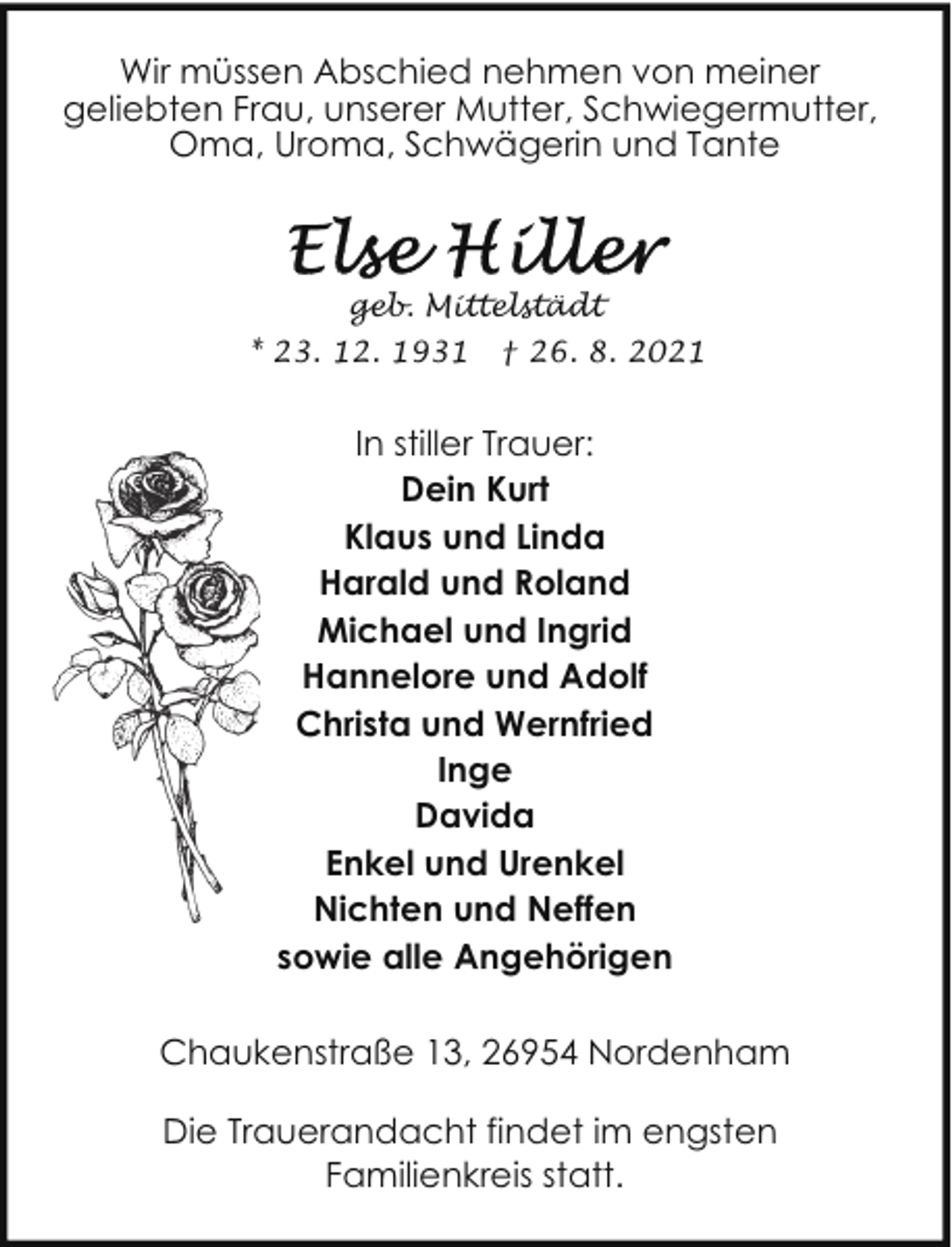<p>Wir müssen Abschied nehmen von meiner<br />geliebten Frau, unserer Mutter, Schwiegermutter,<br />Oma, Uroma, Schwägerin und Tante</p>
<p>geb. Mittelstädt<br />* 23. 12. 1931</p>
<p>† 26. 8. 2021</p>
<p>In stiller Trauer:<br />Dein Kurt<br />Klaus und Linda<br />Harald und Roland<br />Michael und Ingrid<br />Hannelore und Adolf<br />Christa und Wernfried<br />Inge<br />Davida<br />Enkel und Urenkel<br />Nichten und Neffen<br />sowie alle Angehörigen<br />Chaukenstraße 13, 26954 Nordenham<br />Die Trauerandacht findet im engsten<br />Familienkreis statt.</p>