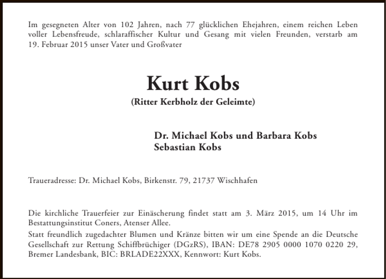 <p>Im gesegneten Alter von 102 Jahren, nach 77 glücklichen Ehejahren, einem reichen Leben<br />voller Lebensfreude, schlaraffischer Kultur und Gesang mit vielen Freunden, verstarb am<br />19. Februar 2015 unser Vater und Großvater</p><p>Kurt Kobs</p><p>(Ritter Kerbholz der Geleimte)</p><p>Dr. Michael Kobs und Barbara Kobs<br />Sebastian Kobs<br />Traueradresse: Dr. Michael Kobs, Birkenstr. 79, 21737 Wischhafen<br />Die kirchliche Trauerfeier zur Einäscherung findet statt am 3. März 2015, um 14 Uhr im<br />Bestattungsinstitut Coners, Atenser Allee.<br />Statt freundlich zugedachter Blumen und Kränze bitten wir um eine Spende an die Deutsche<br />Gesellschaft zur Rettung Schiffbrüchiger (DGzRS), IBAN: DE78 2905 0000 107220 29,<br />Bremer Landesbank, BIC: BRLADE22XXX, Kennwort: Kurt Kobs.</p>