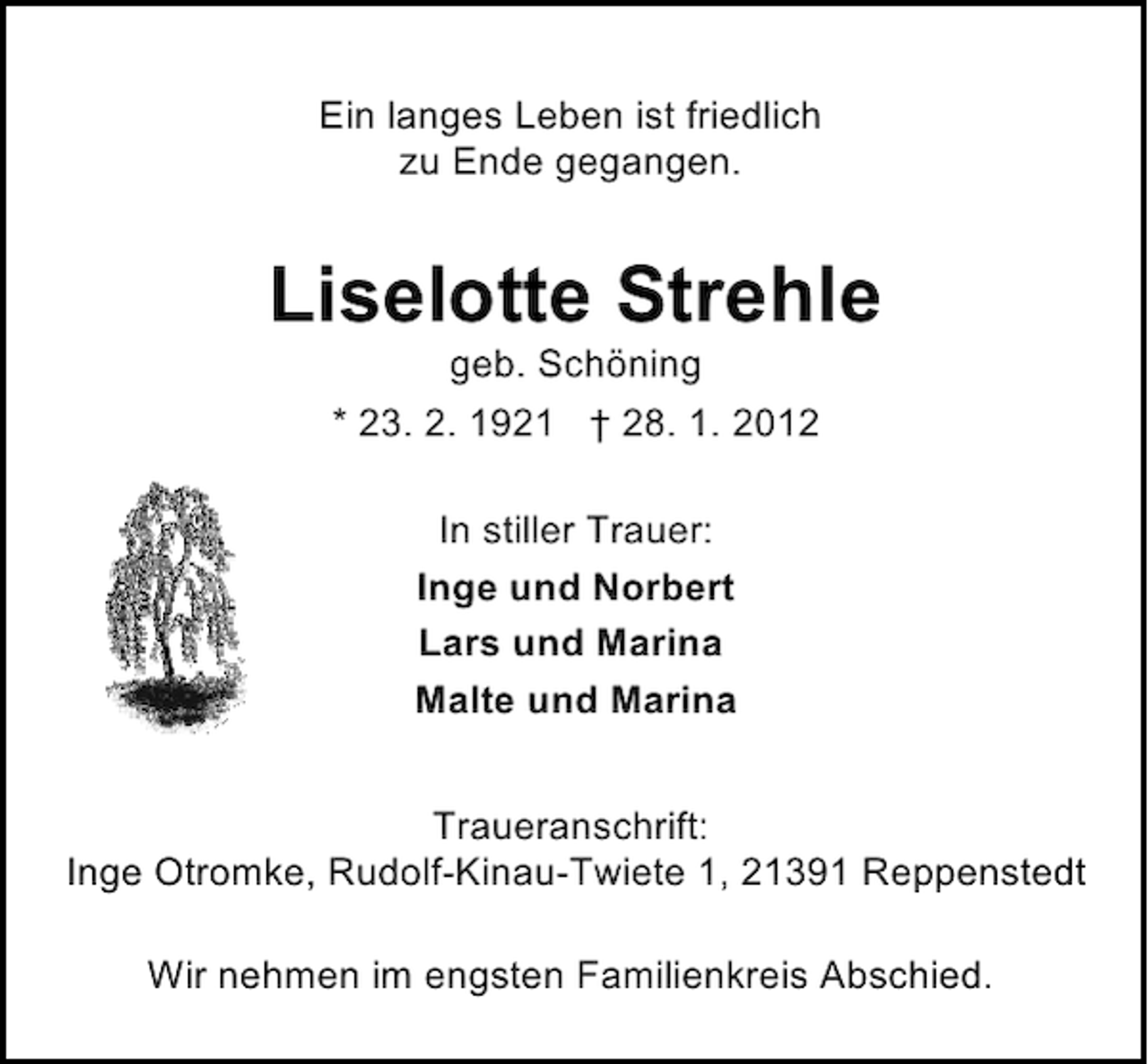 <p>Ein langes Leben ist friedlich<br />zu Ende gegangen.</p><p>Liselotte Strehle<br />geb. Schöning<br />* 23. 2. 1921 † 28. 1. 2012<br />In stiller Trauer:<br />Inge und Norbert<br />Lars und Marina<br />Malte und Marina<br />Traueranschrift:<br />Inge Otromke, Rudolf-Kinau-Twiete 1, 21391 Reppenstedt<br />Wir nehmen im engsten Familienkreis Abschied.</p>