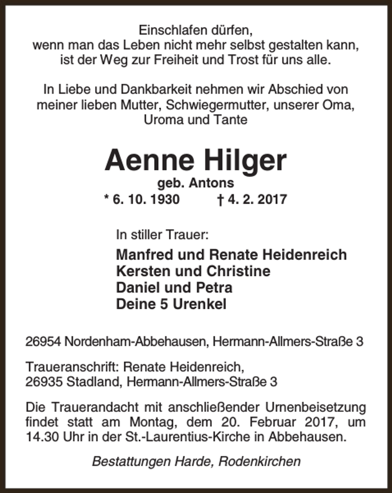 <p>Einschlafen dürfen,<br />wenn man das Leben nicht mehr selbst gestalten kann,<br />ist der Weg zur Freiheit und Trost für uns alle.<br />In Liebe und Dankbarkeit nehmen wir Abschied von<br />meiner lieben Mutter, Schwiegermutter, unserer Oma,<br />Uroma und Tante</p><p>Aenne Hilger</p><p>geb. Antons<br />* 6. 10. 1930<br />† 4. 2. 2017<br />In stiller Trauer:</p><p>Manfred und Renate Heidenreich<br />Kersten und Christine<br />Daniel und Petra<br />Deine 5 Urenkel<br />26954 Nordenham-Abbehausen, Hermann-Allmers-Straße 3<br />Traueranschrift: Renate Heidenreich,<br />26935 Stadland, Hermann-Allmers-Straße 3<br />Die Trauerandacht mit anschließender Urnenbeisetzung<br />findet statt am Montag, dem 20. Februar 2017, um<br />14.30 Uhr in der St.-Laurentius-Kirche in Abbehausen.<br />Bestattungen Harde, Rodenkirchen</p>