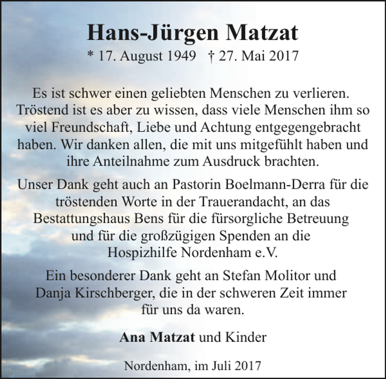 <p>Hans-Jürgen Matzat</p><p>* 17. August 1949 † 27. Mai 2017<br />Es ist schwer einen geliebten Menschen zu verlieren.<br />Tröstend ist es aber zu wissen, dass viele Menschen ihm so<br />viel Freundschaft, Liebe und Achtung entgegengebracht<br />haben. Wir danken allen, die mit uns mitgefühlt haben und<br />ihre Anteilnahme zum Ausdruck brachten.<br />Unser Dank geht auch an Pastorin Boelmann-Derra für die<br />tröstenden Worte in der Trauerandacht, an das<br />Bestattungshaus Bens für die fürsorgliche Betreuung<br />und für die großzügigen Spenden an die<br />Hospizhilfe Nordenham e.V.<br />Ein besonderer Dank geht an Stefan Molitor und<br />Danja Kirschberger, die in der schweren Zeit immer<br />für uns da waren.<br />Ana Matzat und Kinder<br />Nordenham, im Juli 2017</p>