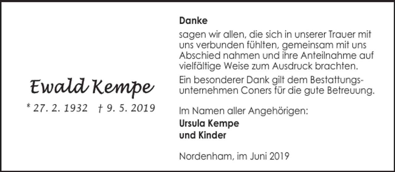 <p>Danke<br />sagen wir allen, die sich in unserer Trauer mit<br />uns verbunden fühlten, gemeinsam mit uns<br />Abschied nahmen und ihre Anteilnahme auf<br />vielfältige Weise zum Ausdruck brachten.<br />Ein besonderer Dank gilt dem Bestattungsunternehmen Coners für die gute Betreuung.<br />* 27. 2. 1932 † 9. 5. 2019</p><p>Im Namen aller Angehörigen:<br />Ursula Kempe<br />und Kinder<br />Nordenham, im Juni 2019</p>