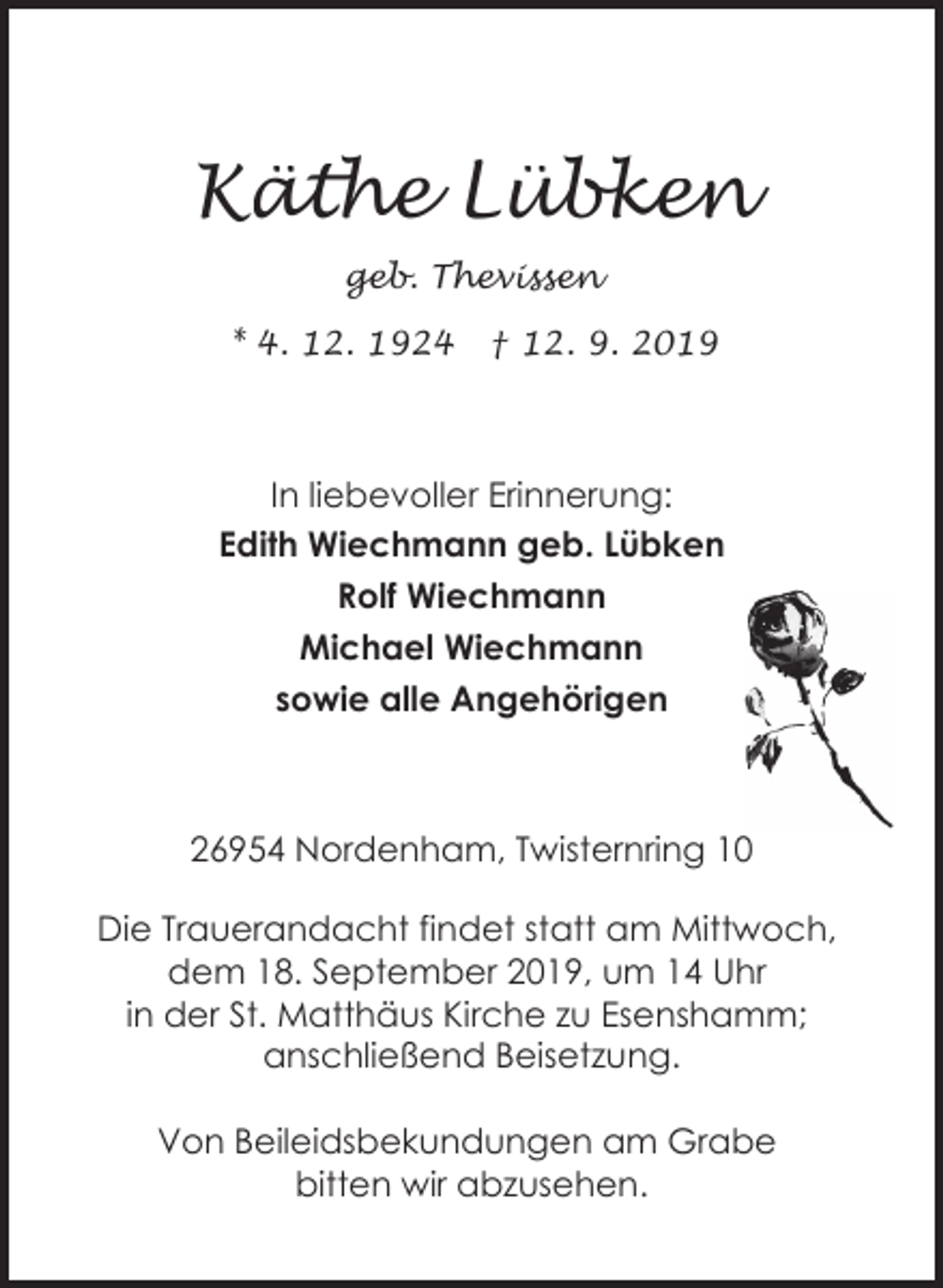 <p>Käthe Lübken<br />geb. Thevissen<br />* 4. 12. 1924</p><p>† 12. 9. 2019</p><p>In liebevoller Erinnerung:<br />Edith Wiechmann geb. Lübken<br />Rolf Wiechmann<br />Michael Wiechmann<br />sowie alle Angehörigen</p><p>26954 Nordenham, Twisternring 10<br />Die Trauerandacht findet statt am Mittwoch,<br />dem 18. September 2019, um 14 Uhr<br />in der St. Matthäus Kirche zu Esenshamm;<br />anschließend Beisetzung.<br />Von Beileidsbekundungen am Grabe<br />bitten wir abzusehen.</p>