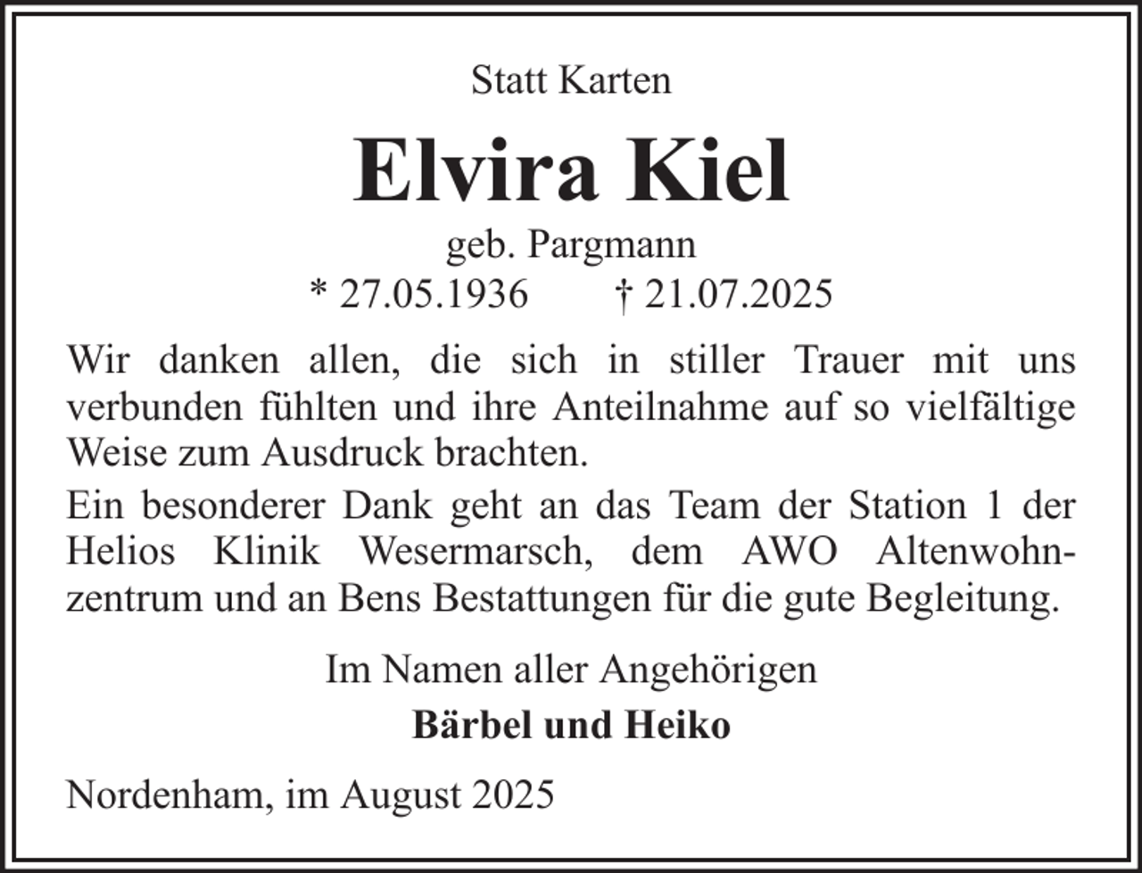 <p>Statt Karten</p>
<p>Elvira Kiel<br />geb. Pargmann<br />* 27.05.1936<br />† 21.07.2025<br />Wir danken allen, die sich in stiller Trauer mit uns<br />verbunden fühlten und ihre Anteilnahme auf so vielfältige<br />Weise zum Ausdruck brachten.<br />Ein besonderer Dank geht an das Team der Station 1 der<br />Helios Klinik Wesermarsch, dem AWO Altenwohnzentrum und an Bens Bestattungen für die gute Begleitung.<br />Im Namen aller Angehörigen<br />Bärbel und Heiko<br />Nordenham, im August 2025</p>