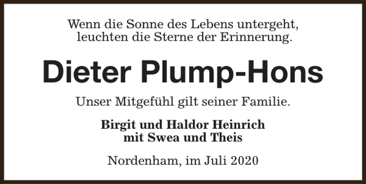 <p>Wenn die Sonne des Lebens untergeht,<br />leuchten die Sterne der Erinnerung.</p><p>Dieter Plump-Hons<br />Unser Mitgefühl gilt seiner Familie.<br />Birgit und Haldor Heinrich<br />mit Swea und Theis<br />Nordenham, im Juli 2020</p>