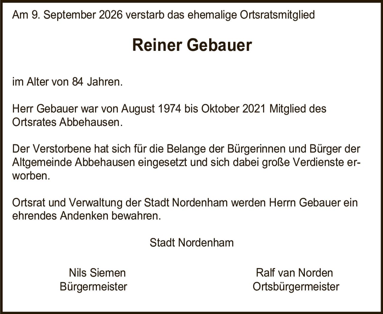 <p>Am 9. September 2026 verstarb das ehemalige Ortsratsmitglied <strong>Reiner Gebauer</strong> im Alter von 84 Jahren.</p><p>Herr Gebauer war von August 1974 bis Oktober 2021 Mitglied des Ortsrates Abbehausen.</p><p>Der Verstorbene hat sich für die Belange der Bürgerinnen und Bürger der Altgemeinde Abbehausen eingesetzt und sich dabei große Verdienste erworben.</p><p>Ortsrat und Verwaltung der Stadt Nordenham werden Herrn Gebauer ein ehrendes Andenken bewahren.</p><p>Stadt Nordenham<br><br>Nils Siemen &nbsp;&nbsp;&nbsp;&nbsp;&nbsp;&nbsp;&nbsp;&nbsp;&nbsp;&nbsp;&nbsp;&nbsp;&nbsp;&nbsp;&nbsp;&nbsp;&nbsp;&nbsp;&nbsp;&nbsp;&nbsp;&nbsp;&nbsp;&nbsp;&nbsp;&nbsp;&nbsp;&nbsp;Ralf van Norden<br>Bürgermeister &nbsp;&nbsp;&nbsp;&nbsp;&nbsp;&nbsp;&nbsp;&nbsp;&nbsp;&nbsp;&nbsp;&nbsp;&nbsp;&nbsp;&nbsp;&nbsp;&nbsp;&nbsp;&nbsp;&nbsp;&nbsp;&nbsp;&nbsp;&nbsp;&nbsp;&nbsp;Ortsbürgermeister</p>