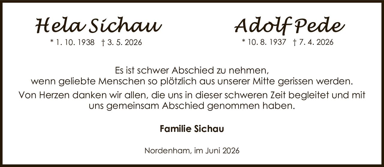 <p>Nordenham, im Juni 2026</p><p><strong>Hela Sichau</strong> * 1. 10. 1938 † 3. 5. 2026</p><p><strong>Adolf Pede</strong> * 10. 8. 1937 † 7. 4. 2026</p><p>Es ist schwer Abschied zu nehmen, wenn geliebte Menschen so plötzlich aus unserer Mitte gerissen werden. Von Herzen danken wir allen, die uns in dieser schweren Zeit begleitet und mit uns gemeinsam Abschied genommen haben.</p><p><strong>Familie Sichau</strong></p>