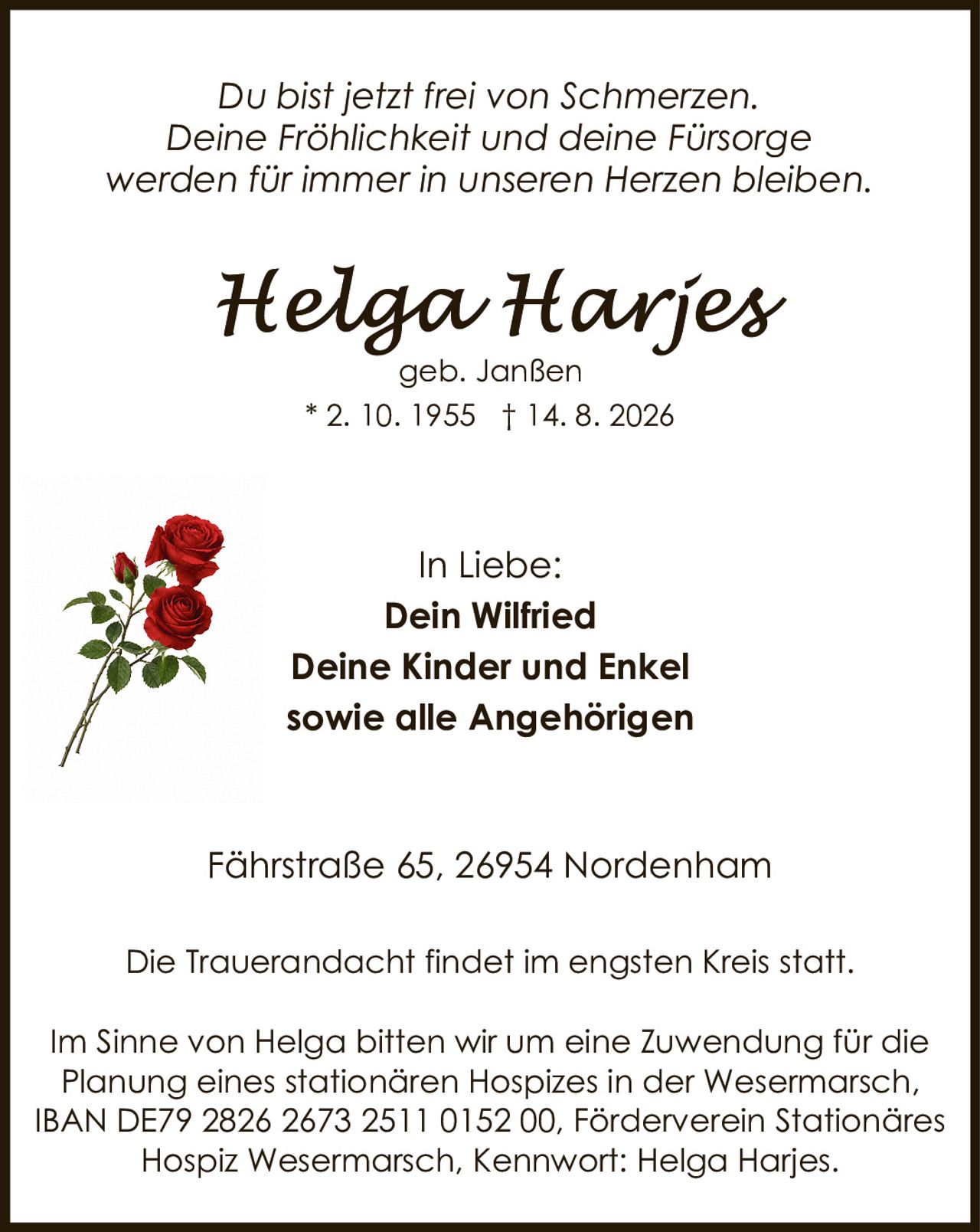 <p><i>Du bist jetzt frei von Schmerzen.<br>Deine Fröhlichkeit und deine Fürsorge<br>werden für immer in unseren Herzen bleiben.</i></p><p><strong>Helga Harjes</strong><br>geb. Janßen<br>* 2. 10. 1955 † 14. 8. 2026</p><p>In Liebe:<br><strong>Dein Wilfried<br>Deine Kinder und Enkel<br>sowie alle Angehörigen</strong></p><p>Fährstraße 65, 26954 Nordenham</p><p>Die Trauerandacht findet im engsten Kreis statt.</p><p>Im Sinne von Helga bitten wir um eine Zuwendung für die Planung eines stationären Hospizes in der Wesermarsch, IBAN DE79 2826 2673 2511 0152 00, Förderverein Stationäres Hospiz Wesermarsch, Kennwort: Helga Harjes.</p>