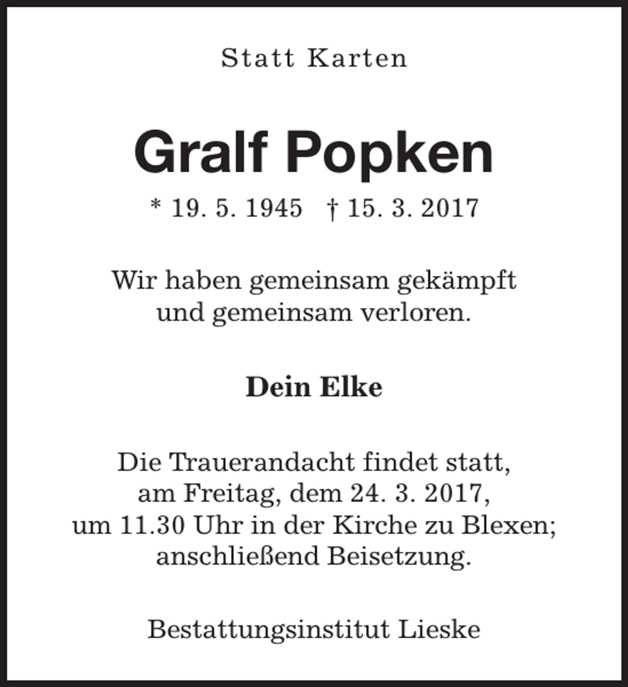 <p>Statt Karten</p><p>Gralf Popken<br />* 19. 5. 1945 † 15. 3. 2017</p><p>Wir haben gemeinsam gekämpft<br />und gemeinsam verloren.</p><p>Dein Elke<br />Die Trauerandacht findet statt,<br />am Freitag, dem 24. 3. 2017,<br />um 11.30 Uhr in der Kirche zu Blexen;<br />anschließend Beisetzung.<br />Bestattungsinstitut Lieske</p>