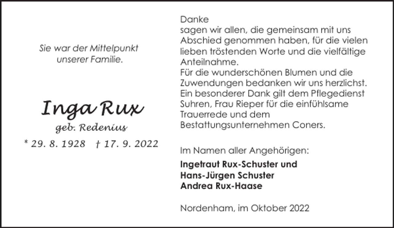 <p>Sie war der Mittelpunkt<br />unserer Familie.</p><p>geb. Redenius<br />* 29. 8. 1928</p><p>† 17. 9. 2022</p><p>Danke<br />sagen wir allen, die gemeinsam mit uns<br />Abschied genommen haben, für die vielen<br />lieben tröstenden Worte und die vielfältige<br />Anteilnahme.<br />Für die wunderschönen Blumen und die<br />Zuwendungen bedanken wir uns herzlichst.<br />Ein besonderer Dank gilt dem Pflegedienst<br />Suhren, Frau Rieper für die einfühlsame<br />Trauerrede und dem<br />Bestattungsunternehmen Coners.<br />Im Namen aller Angehörigen:<br />Ingetraut Rux-Schuster und<br />Hans-Jürgen Schuster<br />Andrea Rux-Haase<br />Nordenham, im Oktober 2022</p>