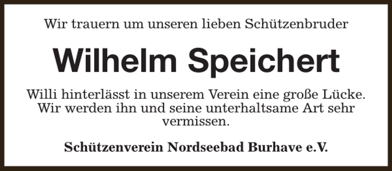 <p>Wir trauern um unseren lieben Schützenbruder</p><p>Wilhelm Speichert<br />Willi hinterlässt in unserem Verein eine große Lücke.<br />Wir werden ihn und seine unterhaltsame Art sehr<br />vermissen.<br />Schützenverein Nordseebad Burhave e.V.</p>
