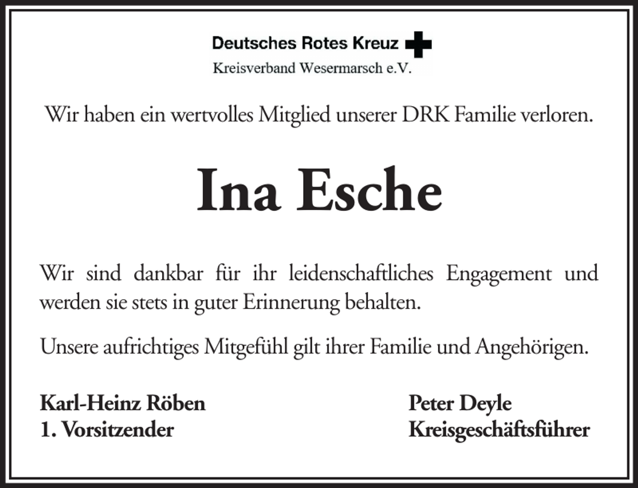 <p>Wir haben ein wertvolles Mitglied unserer DRK Familie verloren.</p><p>Ina Esche<br />Wir sind dankbar für ihr leidenschaftliches Engagement und<br />werden sie stets in guter Erinnerung behalten.<br />Unsere aufrichtiges Mitgefühl gilt ihrer Familie und Angehörigen.<br />Karl-Heinz Röben<br />1. Vorsitzender</p><p>Peter Deyle<br />Kreisgeschäftsführer</p>