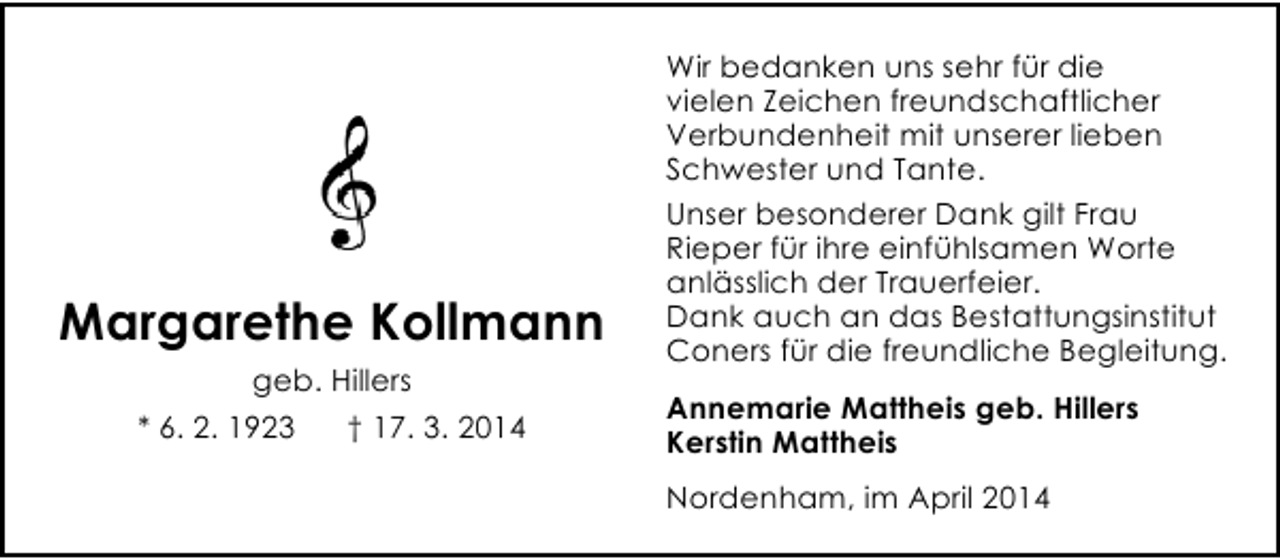 <p>Margarethe Kollmann<br />geb. Hillers<br />* 6. 2. 1923</p><p>† 17. 3. 2014</p><p>Wir bedanken uns sehr für die<br />vielen Zeichen freundschaftlicher<br />Verbundenheit mit unserer lieben<br />Schwester und Tante.<br />Unser besonderer Dank gilt Frau<br />Rieper für ihre einfühlsamen Worte<br />anlässlich der Trauerfeier.<br />Dank auch an das Bestattungsinstitut<br />Coners für die freundliche Begleitung.<br />Annemarie Mattheis geb. Hillers<br />Kerstin Mattheis<br />Nordenham, im April 2014</p>