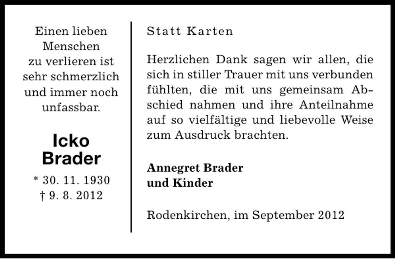 <p>Einen lieben<br />Menschen<br />zu verlieren ist<br />sehr schmerzlich<br />und immer noch<br />unfassbar.</p><p>Icko<br />Brader<br />* 30. 11. 1930<br />† 9. 8. 2012</p><p>Statt Karten<br />Herzlichen Dank sagen wir allen, die<br />sich in stiller Trauer mit uns verbunden<br />fühlten, die mit uns gemeinsam Abschied nahmen und ihre Anteilnahme<br />auf so vielfältige und liebevolle Weise<br />zum Ausdruck brachten.<br />Annegret Brader<br />und Kinder<br />Rodenkirchen, im September 2012</p>