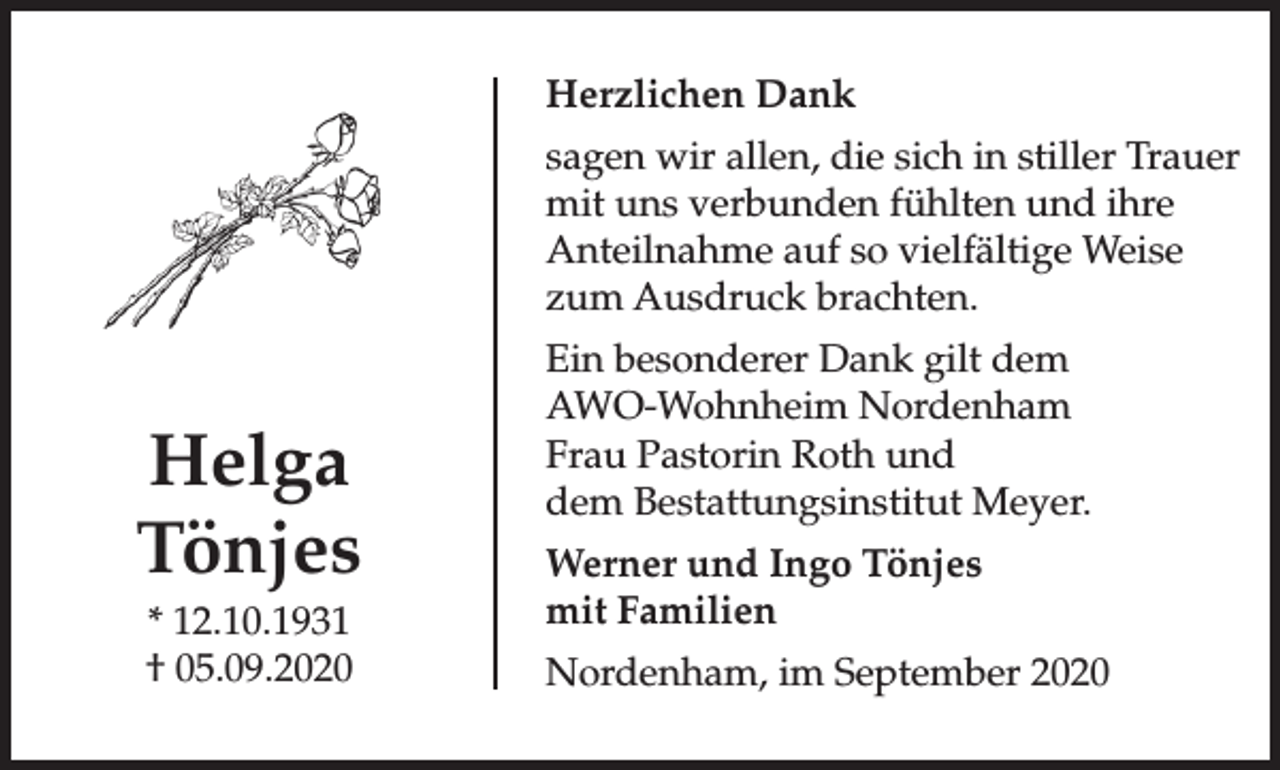 <p>Herzlichen Dank<br />sagen wir allen, die sich in stiller Trauer<br />mit uns verbunden fühlten und ihre<br />Anteilnahme auf so vielfältige Weise<br />zum Ausdruck brachten.</p><p>Helga<br />Tönjes<br />* 12.10.1931<br />† 05.09.2020</p><p>Ein besonderer Dank gilt dem<br />AWO-Wohnheim Nordenham<br />Frau Pastorin Roth und<br />dem Bestattungsinstitut Meyer.<br />Werner und Ingo Tönjes<br />mit Familien<br />Nordenham, im September 2020</p>